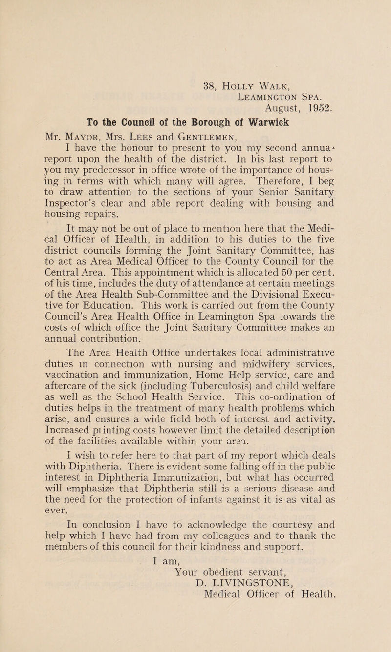 38, Holly Walk, Leamington Spa. August, 1952. To the Council of the Borough of Warwick Mr. Mayor, Mrs. Lees and Gentlemen, I have the honour to present to you my second annua- report upon the health of the district. In his last report to you my predecessor in office wrote of the importance of hous¬ ing in terms with which many will agree. Therefore, I beg to draw attention to the sections of your Senior Sanitary Inspector’s clear and able report dealing with housing and housing repairs. It may not be out of place to mention here that the Medi¬ cal Officer of Health, in addition to his duties to the five district councils forming the Joint Sanitary Committee, has to act as Area Medical Officer to the County Council for the Central Area. This appointment which is allocated 50 per cent, of his time, includes the duty of attendance at certain meetings of the Area Health Sub-Committee and the Divisional Execu¬ tive for Education. This work is carried out from the County Council’s Area Health Office in Leamington Spa mwards the costs of which office the Joint Sanitary Committee makes an annual contribution. The Area Health Office undertakes local administrative duties m connection with nursing and midwifery services, vaccination and immunization, Home Help service, care and aftercare of the sick (including Tuberculosis) and child welfare as well as the School Health Service. This co-ordination of duties helps in the treatment of many health problems which arise, and ensures a wide field both of interest and activity. Increased pi inting costs however limit the detailed description of the facilities available within your area. I wish to refer here to that part of my report which deals with Diphtheria. There is evident some failing off in the public interest in Diphtheria Immunization, but what has occurred will emphasize that Diphtheria still is a serious disease and the need for the protection of infants against it is as vital as ever. In conclusion I have to acknowledge the courtesy and help which I have had from my colleagues and to thank the members of this council for their kindness and support. I am, Your obedient servant, D. LIVINGSTONE, Medical Officer of Health.