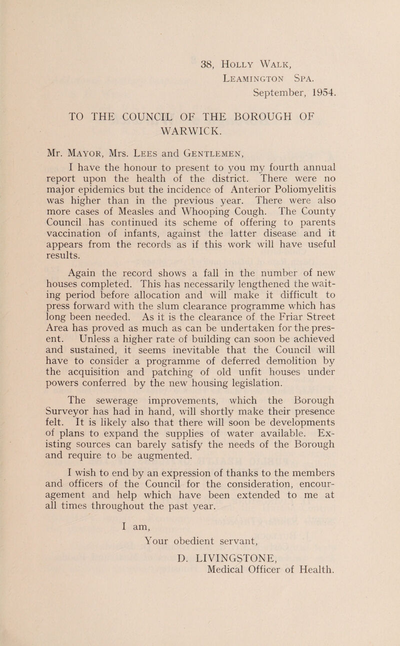 38, Holly Walk, Leamington Spa. September, 1954. TO THE COUNCIL OF THE BOROUGH OF WARWICK. Mr. Mayor, Mrs. Lees and Gentlemen, I have the honour to present to you my fourth annual report upon the health of the district. There were no major epidemics but the incidence of Anterior Poliomyelitis was higher than in the previous year. There were also more cases of Measles and Whooping Cough. The County Council has continued its scheme of offering to parents vaccination of infants, against the latter disease and it appears from the records as if this work will have useful results. Again the record shows a fall in the number of new houses completed. This has necessarily lengthened the wait¬ ing period before allocation and will make it difficult to press forward with the slum clearance programme which has long been needed. As it is the clearance of the Friar Street Area has proved as much as can be undertaken for the pres¬ ent. Unless a higher rate of building can soon be achieved and sustained, it seems inevitable that the Council will have to consider a programme of deferred demolition by the acquisition and patching of old unfit houses under powers conferred by the new housing legislation. The sewerage improvements, which the Borough Surveyor has had in hand, will shortly make their presence felt. It is likely also that there will soon be developments of plans to expand the supplies of water available. Ex¬ isting sources can barely satisfy the needs of the Borough and require to be augmented. I wish to end by an expression of thanks to the members and officers of the Council for the consideration, encour¬ agement and help which have been extended to me at all times throughout the past year. I am, Your obedient servant, D. LIVINGSTONE, Medical Officer of Health.