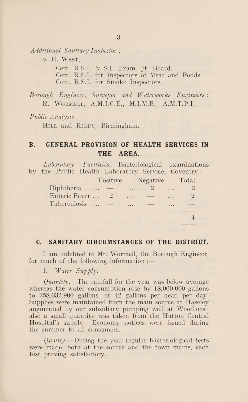 Additional Sanitary Inspector : S. H. West, Cert. R.S.I. & S.I. Exam. Jt. Board. Cert. R.S.I. for Inspectors of Meat and Foods. Cert. R.S.I. for Smoke Inspectors. Borough Engineer, Surveyor and Waterworks Engineers : R. Wormell, A.M.I.C.E., M.I.M.E., A.M.T.P.I. Public Analysts : Hill and Rigby, Birmingham. B. GENERAL PROVISION OF HEALTH SERVICES IN THE AREA. Laboratory Facilities.—Bacteriological examinations by the Public Health Laboratory Service, Coventry :— Positive. Negative. Total Diphtheria .. — ... 2 2 Enteric Fever . 2 ... _ 2 Tuberculosis — — 4 C. SANITARY CIRCUMSTANCES OF THE DISTRICT. I am indebted to Mr. Wormell, the Borough Engineer, for much of the following information :— 1. Water Supply. Quantity.—The rainfall for the year was below average whereas the water consumption rose by 18,000,000 gallons to 258,632,900 gallons or 42 gallons per head per day. Supplies were maintained from the main source at Haseley augmented by our subsidiary pumping well at Woodloes ; also a small quantity was taken from the Hatton Central Hospital's supply. Economy notices were issued during the summer to all consumers. Quality.—During the year regular bacteriological tests were made, both at the source and the town mains, each test proving satisfactory.