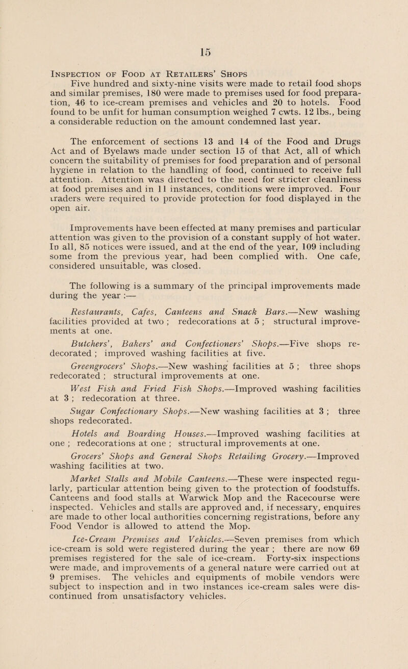 Inspection of Food at Retailers’ Shops Five hundred and sixty-nine visits were made to retail food shops and similar premises, 180 were made to premises used for food prepara¬ tion, 46 to ice-cream premises and vehicles and 20 to hotels. Food found to be unfit for human consumption weighed 7 cwts. 12 lbs., being a considerable reduction on the amount condemned last year. The enforcement of sections 13 and 14 of the Food and Drugs Act and of Byelaws made under section 15 of that Act, all of which concern the suitability of premises for food preparation and of personal hygiene in relation to the handling of food, continued to receive full attention. Attention was directed to the need for stricter cleanliness at food premises and in 11 instances, conditions were improved. Four traders were required to provide protection for food displayed in the open air. Improvements have been effected at many premises and particular attention was given to the provision of a constant supply of hot water. In all, 85 notices were issued, and at the end of the year, 109 including some from the previous year, had been complied with. One cafe, considered unsuitable, was closed. The following is a summary of the principal improvements made during the year :— Restaurants, Cafes, Canteens and Snack Bars.—New washing facilities provided at two ; redecorations at 5 ; structural improve¬ ments at one. Butchers’, Bakers’ and Confectioners’ Shops.—Five shops re¬ decorated ; improved washing facilities at five. Greengrocers’ Shops.—New washing facilities at 5 ; three shops redecorated ; structural improvements at one. West Fish and Fried Fish Shops.—Improved washing facilities at 3 ; redecoration at three. Sugar Confectionary Shops.—New washing facilities at 3 ; three shops redecorated. Hotels and Boarding Houses.—Improved washing facilities at one ; redecorations at one ; structural improvements at one. Grocers’ Shops and General Shops Retailing Grocery.—Improved washing facilities at two. Market Stalls and Mobile Canteens.—These were inspected regu¬ larly, particular attention being given to the protection of foodstuffs. Canteens and food stalls at Warwick Mop and the Racecourse were inspected. Vehicles and stalls are approved and, if necessary, enquires are made to other local authorities concerning registrations, before any Food Vendor is allowed to attend the Mop. Ice-Cream Premises and Vehicles.—Seven premises from which ice-cream is sold were registered during the year ; there are now 69 premises registered for the sale of ice-cream. Forty-six inspections were made, and improvements of a general nature were carried out at 9 premises. The vehicles and equipments of mobile vendors were subject to inspection and in two instances ice-cream sales were dis¬ continued from unsatisfactory vehicles.