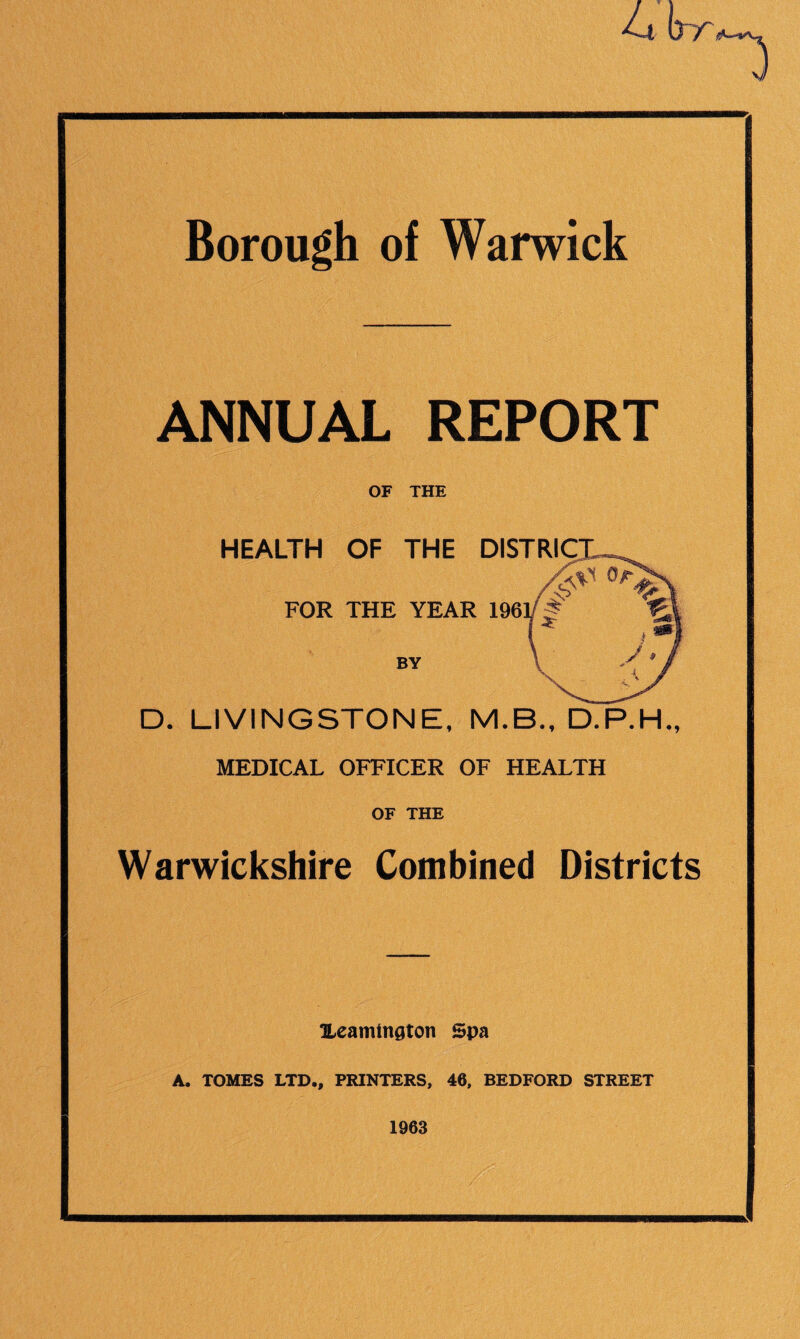 4t (yr Borough of Warwick ANNUAL REPORT OF THE HEALTH OF THE DISTRICT, FOR THE YEAR 196V § BY D. LIVINGSTONE, M.B., D.P.H., MEDICAL OFFICER OF HEALTH OF THE Warwickshire Combined Districts OLeamtngton Spa A. TOMES LTD., PRINTERS, 46, BEDFORD STREET 1963