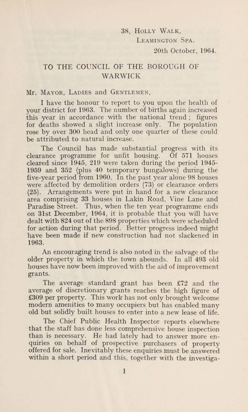 38, Holly Walk, Leamington Spa. 20th October, 1964. TO THE COUNCIL OF THE BOROUCxH OF WARWICK Mr. Mayor, Ladies and Gentlemen, I have the honour to report to you upon the health of your district for 1963. The number of births again increased this year in accordance with the national trend ; figures for deaths showed a slight increase only. The population rose by over 300 head and only one quarter of these could be attributed to natural increase. The Council has made substantial progress with its clearance programme for unfit housing. Of 571 houses cleared since 1945, 219 were taken during the period 1945- 1959 and 352 (plus 40 temporary bungalows) during the five-year period from 1960. In the past year alone 98 houses were affected by demolition orders (73) or clearance orders (25). Arrangements were put in hand for a new clearance area comprising 33 houses in Lakin Road, Vine Lane and Paradise Street. Thus, when the ten year programme ends on 31st December, 1964, it is probable that you will have dealt with 824 out of the 898 properties which were scheduled for action during that period. Better progress indeed might have been made if new construction had not slackened in 1963. An encouraging trend is also noted in the salvage of the older property in which the town abounds. In all 493 old houses have now been improved with the aid of improvement grants. The average standard grant has been £72 and the average of discretionary grants reaches the high figure of £309 per property. This work has not only brought welcome modern amenities to many occupiers but has enabled many old but solidly built houses to enter into a new lease of life. The Chief Public Health Inspector reports elsewhere that the staff has done less comprehensive house inspection than is necessary. He had lately had to answer more en¬ quiries on behalf of prospective purchasers of property offered for sale. Inevitably these enquiries must be answered within a short period and this, together with the investiga-
