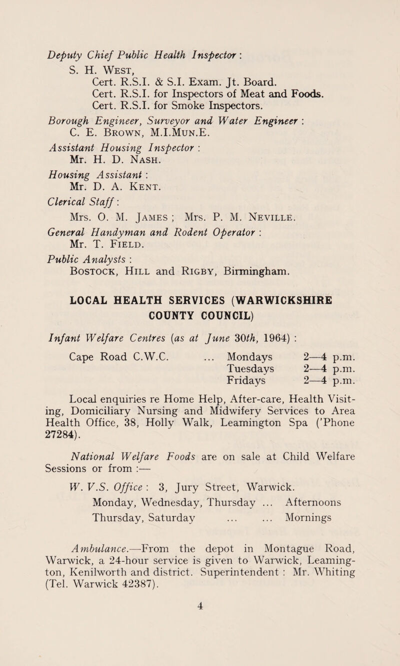 Deputy Chief Public Health Inspector : S. H. West, Cert. R.S.I. & S.I. Exam. Jt. Board. Cert. R.S.I. for Inspectors of Meat and Foods. Cert. R.S.I. for Smoke Inspectors. Borough Engineer, Surveyor and Water Engineer : C. E. Brown, M.I.Mun.E. Assistant Housing Inspector : Mr. H. D. Nash. Housing Assistant : Mr. D. A. Kent. Clerical Staff: Mrs. 0. M. James ; Mrs. P. M. Neville. General Handyman and Rodent Operator : Mr. T. Field. Public Analysts : Bostock, Hill and Rigby, Birmingham. LOCAL HEALTH SERVICES (WARWICKSHIRE COUNTY COUNCIL) Infant Welfare Centres (as at June 30th, 1964) : Cape Road C.W.C. ... Mondays 2—4 p.m. Tuesdays 2—4 p.m. Fridays 2—4 p.m. Local enquiries re Home Help, After-care, Health Visit¬ ing, Domiciliary Nursing and Midwifery Services to Area Health Office, 38, Holly Walk, Leamington Spa ('Phone 27284). National Welfare Foods are on sale at Child Welfare Sessions or from :— W. V.S. Office : 3, Jury Street, Warwick. Monday, Wednesday, Thursday ... Afternoons Thursday, Saturday ... ... Mornings Ambulance.—-From the depot in Montague Road, Warwick, a 24-hour service is given to Warwick, Leaming¬ ton, Kenilworth and district. Superintendent : Mr. Whiting (Tel. Warwick 42387).