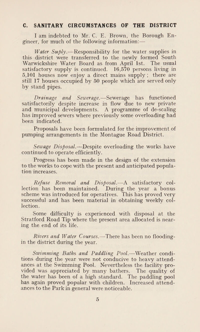 C. SANITARY CIRCUMSTANCES OF THE DISTRICT I am indebted to Mr. C. E. Brown, the Borough En¬ gineer, for much of the following information:— Water Suply.—Responsibility for the water supplies in this district were transferred to the newly formed South Warwickshire Water Board as from April 1st. The usual satisfactory supply is continued. 16,570 persons living in 5,101 houses now enjoy a direct mains supply ; there are still 17 houses occupied by 50 people which are served only by stand pipes. Drainage and Sewerage.—Sewerage has functioned satisfactorily despite increase in flow due to new private and municipal developments. A programme of de-scaling has improved sewers where previously some overloading had been indicated. Proposals have been formulated for the improvement of pumping arrangements in the Montague Road District. Sewage Disposal.—Despite overloading the works have continued to operate efficiently. Progress has been made in the design of the extension to the works to cope with the present and anticipated popula¬ tion increases. Refuse Removal and Disposal.—A satisfactory col¬ lection has been maintained. During the year a bonus scheme was introduced for operatives. This has proved very successful and has been material in obtaining weekly col¬ lection. Some difficulty is experienced with disposal at the Stratford Road Tip where the present area allocated is near¬ ing the end of its life. Rivers and Water Courses.—There has been no flooding- in the district during the year. Swimming Baths and Paddling Pool.—Weather condi¬ tions during the year were not conducive to heavy attend¬ ances at the Swimming Pool. Nevertheless the facility pro¬ vided was appreciated by many bathers. The quality of the water has been of a high standard. The paddling pool has again proved popular with children. Increased attend¬ ances to the Park in general were noticeable.