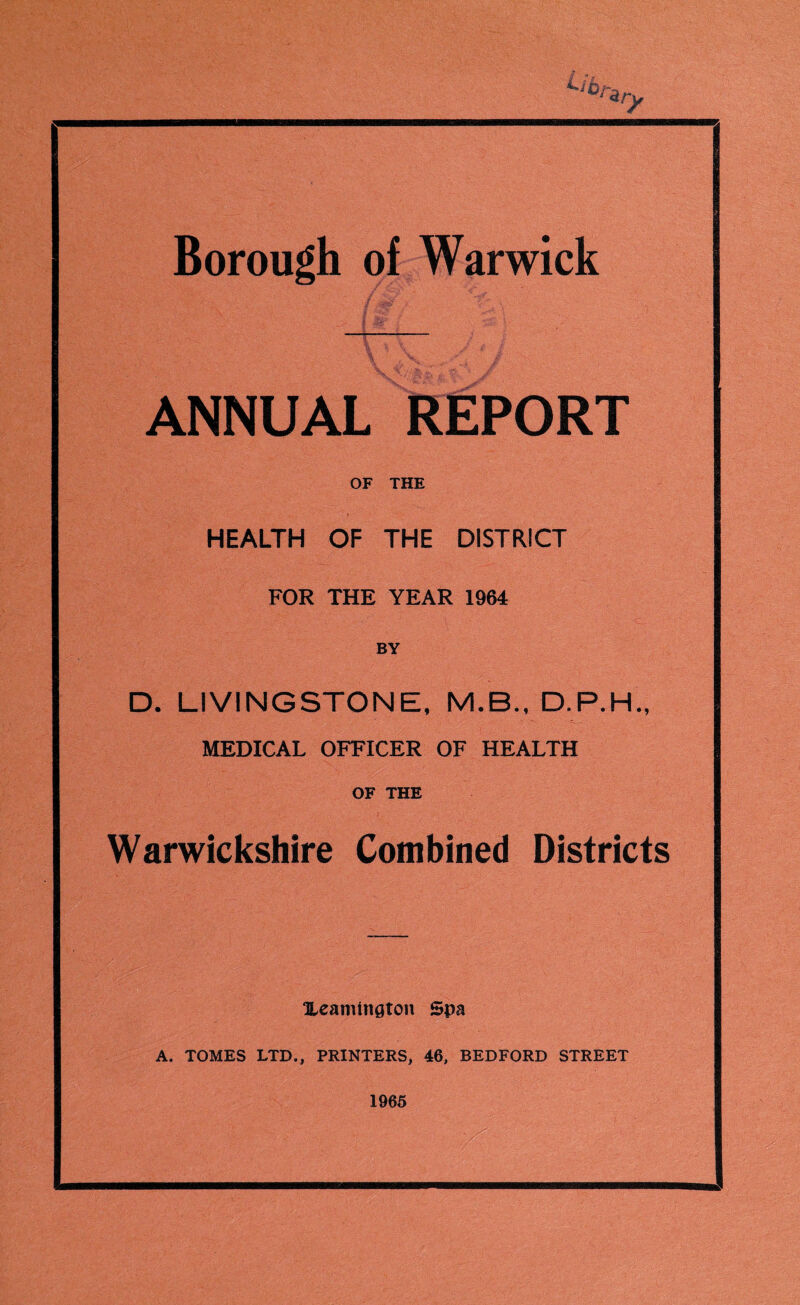 Borough of Warwick ANNUAL REPORT OF THE HEALTH OF THE DISTRICT FOR THE YEAR 1964 BY D. LIVINGSTONE, M.B., D.P.H., MEDICAL OFFICER OF HEALTH OF THE Warwickshire Combined Districts Leamington Spa A. TOMES LTD., PRINTERS, 46, BEDFORD STREET