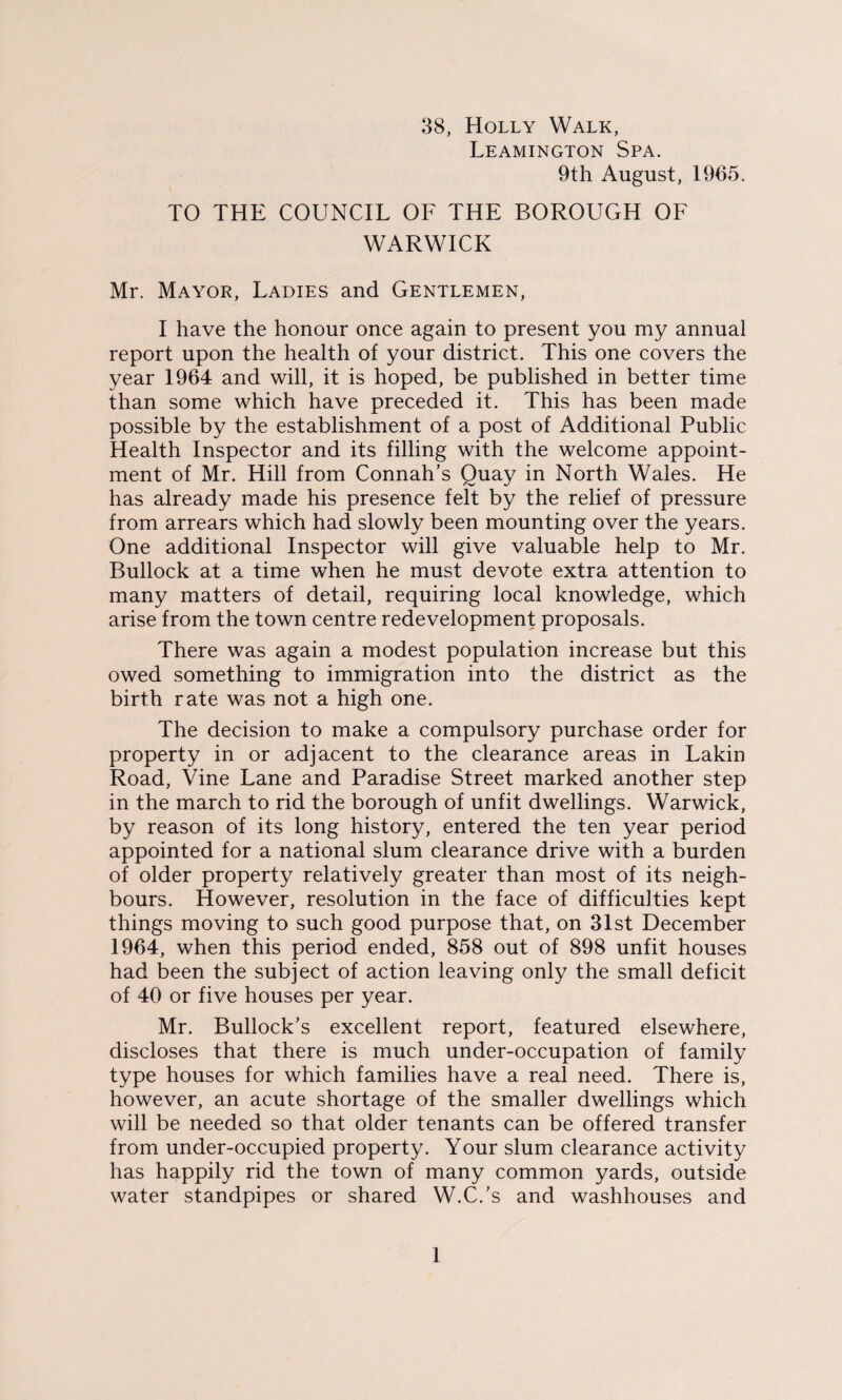 88, Holly Walk, Leamington Spa. 9th August, 1965. TO THE COUNCIL OF THE BOROUGH OF WARWICK Mr. Mayor, Ladies and Gentlemen, I have the honour once again to present you my annual report upon the health of your district. This one covers the year 1964 and will, it is hoped, be published in better time than some which have preceded it. This has been made possible by the establishment of a post of Additional Public Health Inspector and its filling with the welcome appoint¬ ment of Mr. Hill from Connah’s Quay in North Wales. He has already made his presence felt by the relief of pressure from arrears which had slowly been mounting over the years. One additional Inspector will give valuable help to Mr. Bullock at a time when he must devote extra attention to many matters of detail, requiring local knowledge, which arise from the town centre redevelopment proposals. There was again a modest population increase but this owed something to immigration into the district as the birth rate was not a high one. The decision to make a compulsory purchase order for property in or adjacent to the clearance areas in Lakin Road, Vine Lane and Paradise Street marked another step in the march to rid the borough of unfit dwellings. Warwick, by reason of its long history, entered the ten year period appointed for a national slum clearance drive with a burden of older property relatively greater than most of its neigh¬ bours. However, resolution in the face of difficulties kept things moving to such good purpose that, on 31st December 1964, when this period ended, 858 out of 898 unfit houses had been the subject of action leaving only the small deficit of 40 or five houses per year. Mr. Bullock’s excellent report, featured elsewhere, discloses that there is much under-occupation of family type houses for which families have a real need. There is, however, an acute shortage of the smaller dwellings which will be needed so that older tenants can be offered transfer from under-occupied property. Your slum clearance activity has happily rid the town of many common yards, outside water standpipes or shared W.C.’s and washhouses and