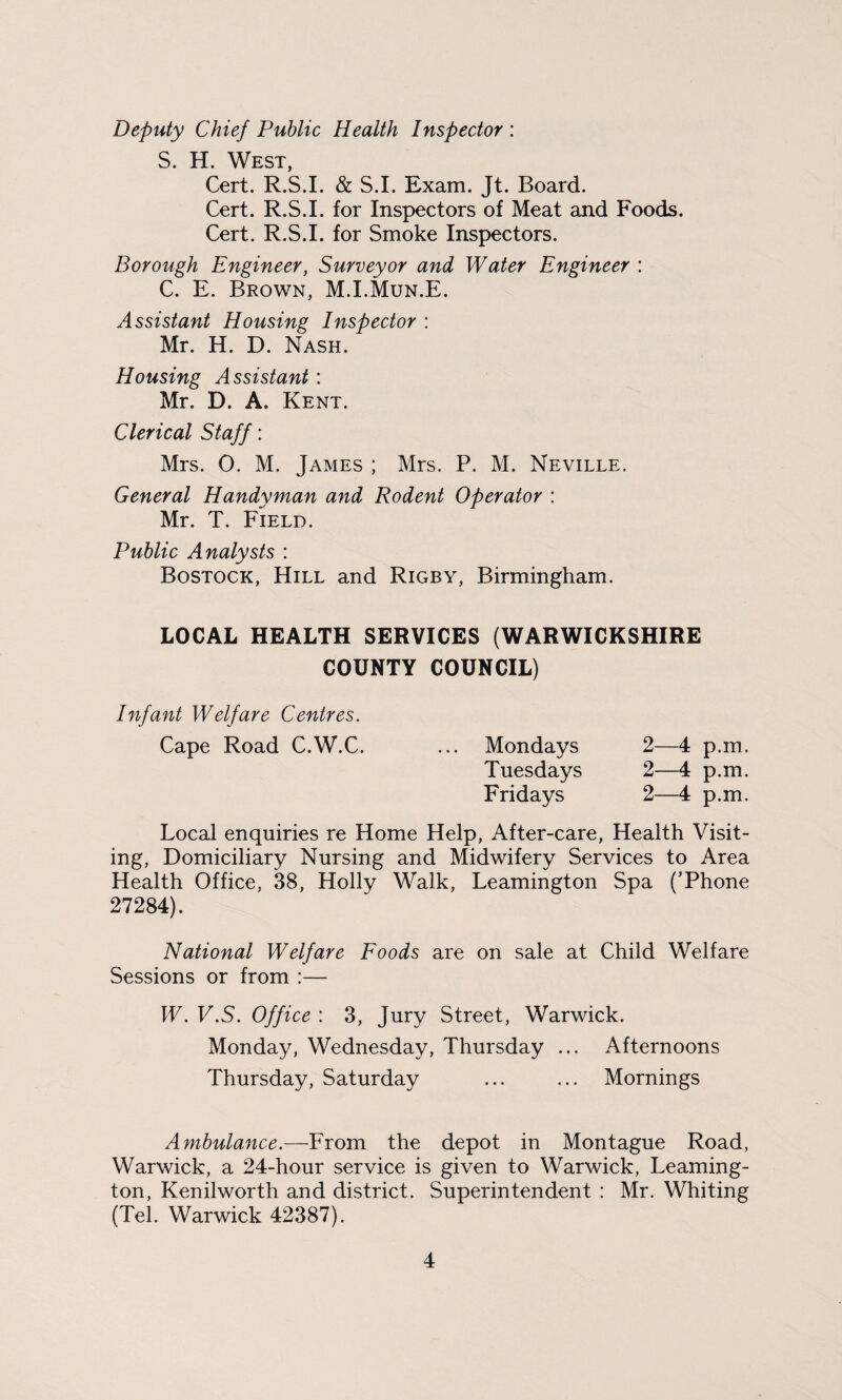 Deputy Chief Public Health Inspector : S. H. West, Cert. R.S.I. & S.I. Exam. Jt. Board. Cert. R.S.I. for Inspectors of Meat and Foods. Cert. R.S.I. for Smoke Inspectors. Borough Engineer, Surveyor and Water Engineer : C. E. Brown, M.I.Mun.E. Assistant Housing Inspector : Mr. H. D. Nash. Housing Assistant : Mr. D. A. Kent. Clerical Staff: Mrs. O. M. James ; Mrs. P. M. Neville. General Handyman and Rodent Operator : Mr. T. Field. Public Analysts : Bostock, Hill and Rigby, Birmingham. LOCAL HEALTH SERVICES (WARWICKSHIRE COUNTY COUNCIL) Infant Welfare Centres. Cape Road C.W.C. ... Mondays 2—4 p.m, Tuesdays 2—4 p.m. Fridays 2—4 p.m. Local enquiries re Home Help, After-care, Health Visit¬ ing, Domiciliary Nursing and Midwifery Services to Area Health Office, 38, Holly Walk, Leamington Spa (’Phone 27284). National Welfare Foods are on sale at Child Welfare Sessions or from :— W. V.S. Office : 3, Jury Street, Warwick. Monday, Wednesday, Thursday ... Afternoons Thursday, Saturday ... ... Mornings Ambulance.—From the depot in Montague Road, Warwick, a 24-hour service is given to Warwick, Leaming¬ ton, Kenilworth and district. Superintendent : Mr. Whiting (Tel. Warwick 42387).