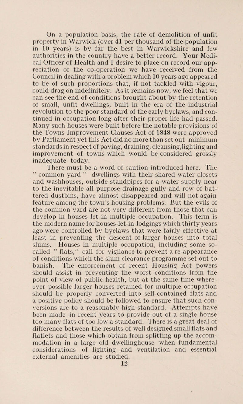 On a population basis, the rate of demolition of unfit property in Warwick (over 41 per thousand of the population in 10 years) is by far the best in Warwickshire and few authorities in the country have a better record. Your Medi¬ cal Officer of Health and I desire to place on record our app¬ reciation of the co-operation we have received from the Council in dealing with a problem which 10 years ago appeared to be of such proportions that, if not tackled with vigour, could drag on indefinitely. As it remains now, we feel that we can see the end of conditions brought about by the retention of small, unfit dwellings, built in the era of the industrial revolution to the poor standard of the early byelaws, and con¬ tinued in occupation long after their proper life had passed. Many such houses were built before the notable provisions of the Towns Improvement Clauses Act of 1848 were approved by Parliament yet this Act did no more than set out minimum standards in respect of paving, draining, cleansing,lighting and improvement of towns which would be considered grossly inadequate today. There must be a word of caution introduced here. The “ common yard ” dwellings with their shared water closets and washhouses, outside standpipes for a water supply near to the inevitable all purpose drainage gully and row of bat¬ tered dustbins, have almost disappeared and will not again feature among the town’s housing problems. But the evils of the common yard are not very different from those that can develop in houses let in multiple occupation. This term is the modern name for houses-let-in-lodgings which thirty years ago were controlled by byelaws that were fairly effective at least in preventing the descent of larger houses into total slums. Houses in multiple occupation, including some so- called “ flats,” call for vigilance to prevent a re-appearance of conditions which the slum clearance programme set out to banish. The enforcement of recent Housing Act powers should assist in preventing the worst conditions from the point of view of public health, but at the same time where- ever possible larger houses retained for multiple occupation should be properly converted into self-contained flats and a positive policy should be followed to ensure that such con¬ versions are to a reasonably high standard. Attempts have been made in recent years to provide out of a single house too many flats of too low a standard. There is a great deal of difference between the results of well designed small flats and flatlets and those which obtain from splitting up the accom¬ modation in a large old dwellinghouse when fundamental considerations of lighting and ventilation and essential external amenities are studied.