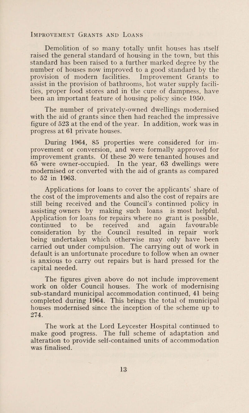 Improvement Grants and Loans Demolition of so many totally unfit houses has itself raised the general standard of housing in the town, but this standard has been raised to a further marked degree by the number of houses now improved to a good standard by the provision of modern facilities. Improvement Grants to assist in the provision of bathrooms, hot water supply facili¬ ties, proper food stores and in the cure of dampness, have been an important feature of housing policy since 1950. The number of privately-owned dwellings modernised with the aid of grants since then had reached the impressive figure of 523 at the end of the year. In addition, work was in progress at 61 private houses. During 1964, 85 properties were considered for im¬ provement or conversion, and were formally approved for improvement grants. Of these 20 were tenanted houses and 65 were owner-occupied. In the year, 63 dwellings were modernised or converted with the aid of grants as compared to 52 in 1963. Applications for loans to cover the applicants’ share of the cost of the improvements and also the cost of repairs are still being received and the Council’s continued policy in assisting owners by making such loans is most helpful. Application for loans for repairs where no grant is possible, continued to be received and again favourable consideration by the Council resulted in repair work being undertaken which otherwise may only have been carried out under compulsion. The carrying out of work in default is an unfortunate procedure to follow when an owner is anxious to carry out repairs but is hard pressed for the capital needed. The figures given above do not include improvement work on older Council houses. The work of modernising sub-standard municipal accommodation continued, 41 being completed during 1964. This brings the total of municipal houses modernised since the inception of the scheme up to 274. The work at the Lord Leycester Hospital continued to make good progress. The full scheme of adaptation and alteration to provide self-contained units of accommodation was finalised.
