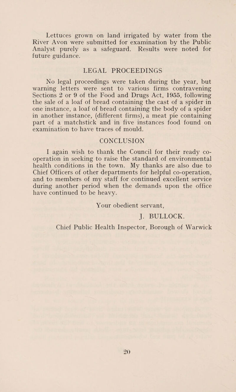 Lettuces grown on land irrigated by water from the River Avon were submitted for examination by the Public Analyst purely as a safeguard. Results were noted for future guidance. LEGAL PROCEEDINGS No legal proceedings were taken during the year, but warning letters were sent to various firms contravening Sections 2 or 9 of the Food and Drugs Act, 1955, following the sale of a loaf of bread containing the cast of a spider in one instance, a loaf of bread containing the body of a spider in another instance, (different firms), a meat pie containing part of a matchstick and in five instances food found on examination to have traces of mould. CONCLUSION I again wish to thank the Council for their ready co¬ operation in seeking to raise the standard of environmental health conditions in the town. My thanks are also due to Chief Officers of other departments for helpful co-operation, and to members of my staff for continued excellent service during another period when the demands upon the office have continued to be heavy. Your obedient servant, J. BULLOCK. Chief Public Health Inspector, Borough of Warwick