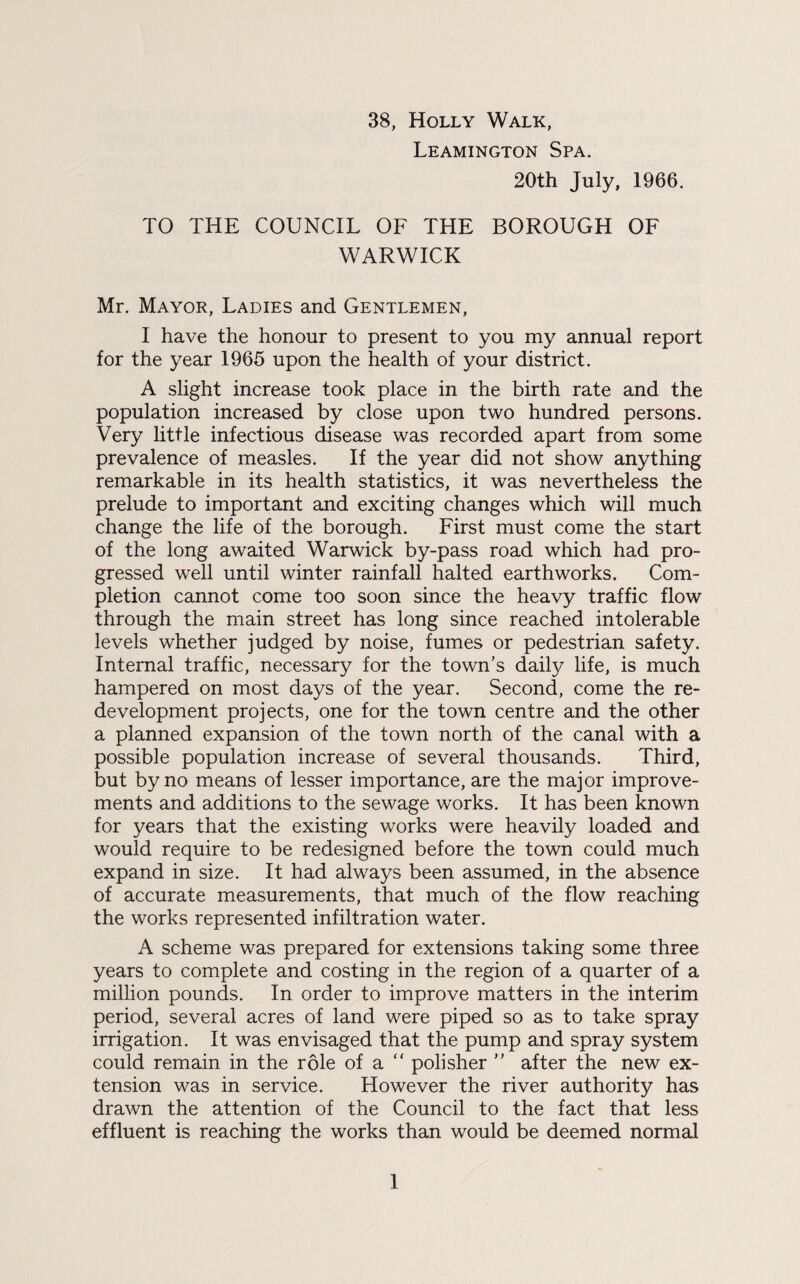 38, Holly Walk, Leamington Spa. 20th July, 1966. TO THE COUNCIL OF THE BOROUGH OF WARWICK Mr. Mayor, Ladies and Gentlemen, I have the honour to present to you my annual report for the year 1965 upon the health of your district. A slight increase took place in the birth rate and the population increased by close upon two hundred persons. Very little infectious disease was recorded apart from some prevalence of measles. If the year did not show anything remarkable in its health statistics, it was nevertheless the prelude to important and exciting changes which will much change the life of the borough. First must come the start of the long awaited Warwick by-pass road which had pro¬ gressed well until winter rainfall halted earthworks. Com¬ pletion cannot come too soon since the heavy traffic flow through the main street has long since reached intolerable levels whether judged by noise, fumes or pedestrian safety. Internal traffic, necessary for the town’s daily life, is much hampered on most days of the year. Second, come the re¬ development projects, one for the town centre and the other a planned expansion of the town north of the canal with a possible population increase of several thousands. Third, but by no means of lesser importance, are the major improve¬ ments and additions to the sewage works. It has been known for years that the existing works were heavily loaded and would require to be redesigned before the town could much expand in size. It had always been assumed, in the absence of accurate measurements, that much of the flow reaching the works represented infiltration water. A scheme was prepared for extensions taking some three years to complete and costing in the region of a quarter of a million pounds. In order to improve matters in the interim period, several acres of land were piped so as to take spray irrigation. It was envisaged that the pump and spray system could remain in the role of a “ polisher ” after the new ex¬ tension was in service. However the river authority has drawn the attention of the Council to the fact that less effluent is reaching the works than would be deemed normal