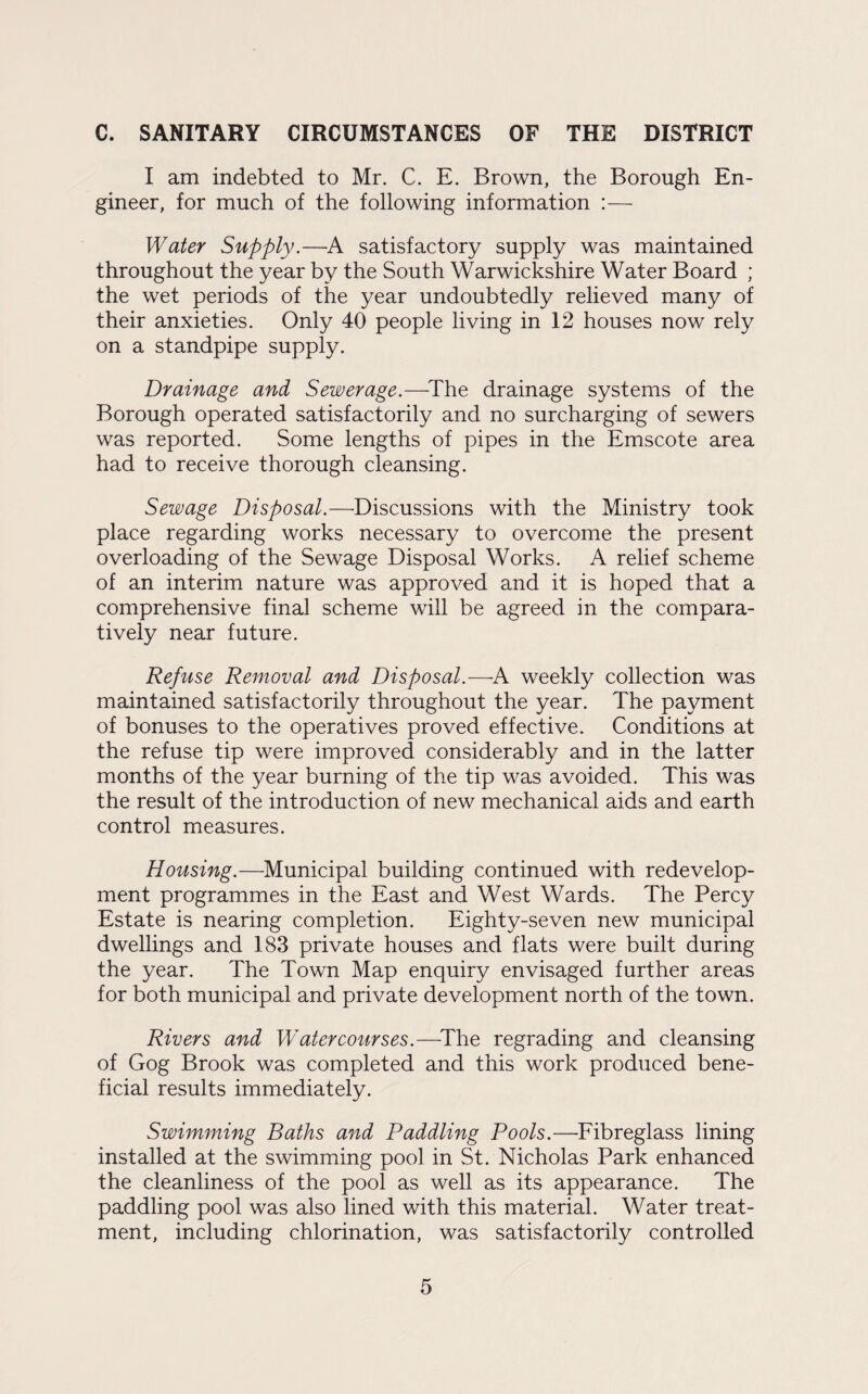 C. SANITARY CIRCUMSTANCES OF THE DISTRICT I am indebted to Mr. C. E. Brown, the Borough En¬ gineer, for much of the following information :— Water Supply.—A satisfactory supply was maintained throughout the year by the South Warwickshire Water Board ; the wet periods of the year undoubtedly relieved many of their anxieties. Only 40 people living in 12 houses now rely on a standpipe supply. Drainage and Sewerage.—-The drainage systems of the Borough operated satisfactorily and no surcharging of sewers was reported. Some lengths of pipes in the Emscote area had to receive thorough cleansing. Sewage Disposal.—Discussions with the Ministry took place regarding works necessary to overcome the present overloading of the Sewage Disposal Works. A relief scheme of an interim nature was approved and it is hoped that a comprehensive final scheme will be agreed in the compara¬ tively near future. Refuse Removal and Disposal.—A weekly collection was maintained satisfactorily throughout the year. The payment of bonuses to the operatives proved effective. Conditions at the refuse tip were improved considerably and in the latter months of the year burning of the tip was avoided. This was the result of the introduction of new mechanical aids and earth control measures. Housing.—Municipal building continued with redevelop¬ ment programmes in the East and West Wards. The Percy Estate is nearing completion. Eighty-seven new municipal dwellings and 183 private houses and flats were built during the year. The Town Map enquiry envisaged further areas for both municipal and private development north of the town. Rivers and Watercourses.—The regrading and cleansing of Gog Brook was completed and this work produced bene¬ ficial results immediately. Swimming Baths and Paddling Pools.—Fibreglass lining installed at the swimming pool in St. Nicholas Park enhanced the cleanliness of the pool as well as its appearance. The paddling pool was also lined with this material. Water treat¬ ment, including chlorination, was satisfactorily controlled