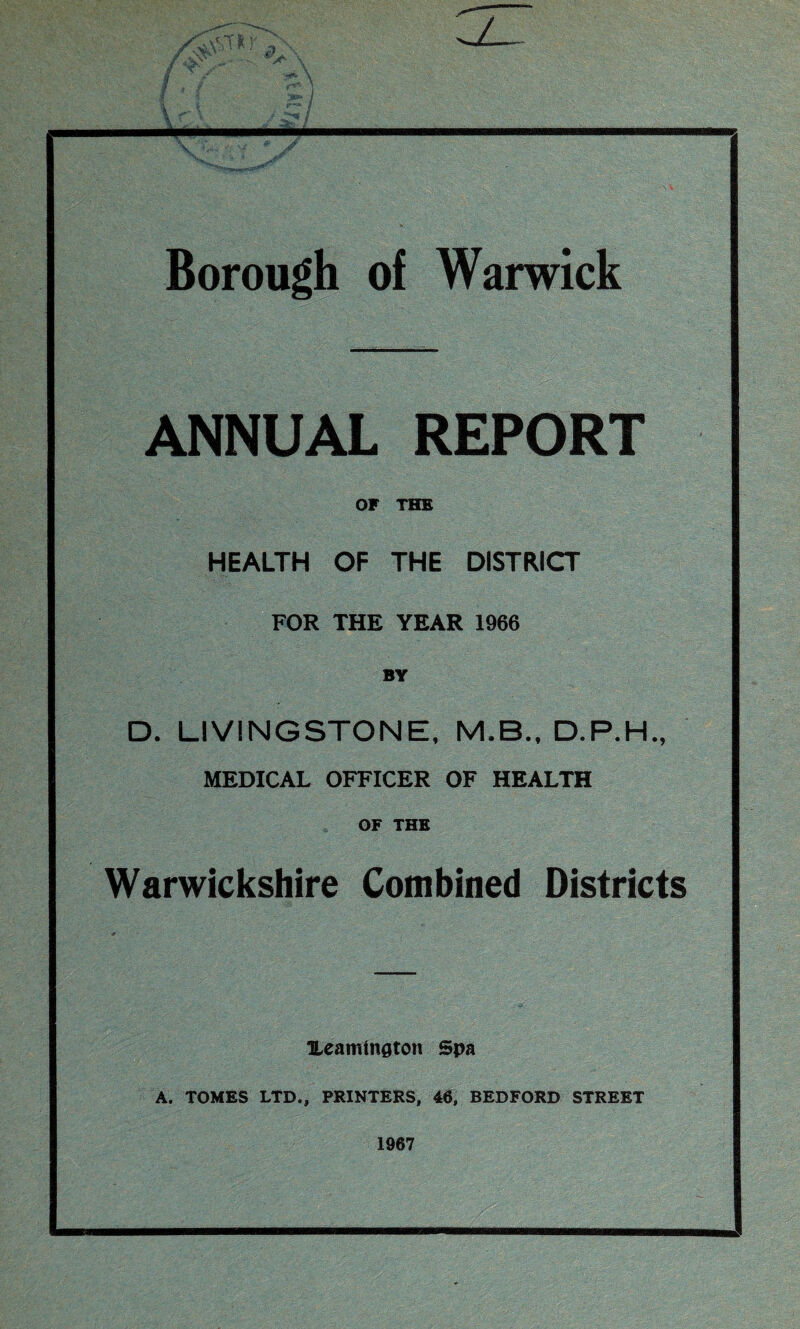 s> '^wM\ i ■ *• /?- \ \ , Borough of Warwick ANNUAL REPORT OF THE HEALTH OF THE DISTRICT FOR THE YEAR 1966 BY D. LIVINGSTONE, M.B., D.P.H., MEDICAL OFFICER OF HEALTH OF THE Warwickshire Combined Districts Ueamington Spa A. TOMES LTD., PRINTERS, 46, BEDFORD STREET 1967