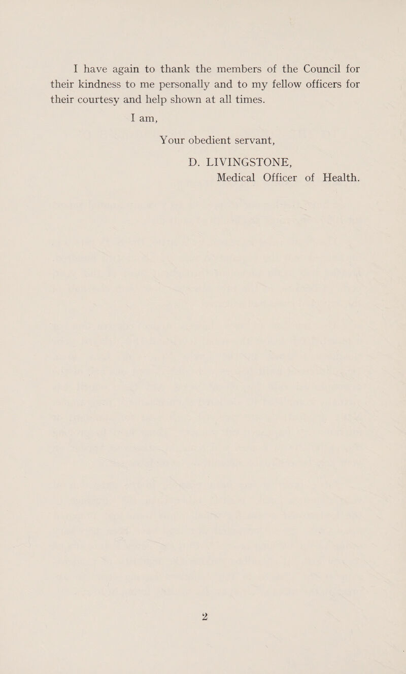 I have again to thank the members of the Council for their kindness to me personally and to my fellow officers for their courtesy and help shown at. all times. I am, Your obedient servant, D. LIVINGSTONE, Medical Officer of Health.