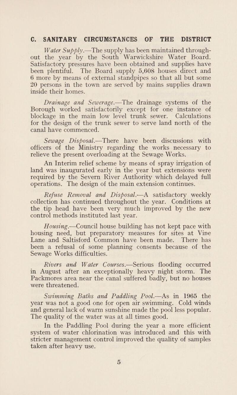 C. SANITARY CIRCUMSTANCES OF THE DISTRICT Water Supply.—-The supply has been maintained, through¬ out the year by the South Warwickshire Water Board. Satisfactory pressures have been obtained and supplies have been plentiful. The Board supply 5,608 houses direct and 6 more by means of external standpipes so that all but some 20 persons in the town are served by mains supplies drawn inside their homes. Drainage and Sewerage.—The drainage systems of the Borough worked satisfactorily except for one instance of blockage in the main low level trunk sewer. Calculations for the design of the trunk sewer to serve land north of the canal have commenced. Sewage Disposal.—There have been discussions with officers of the Ministry regarding the works necessary to relieve the present overloading at the Sewage Works. An Interim relief scheme by means of spray irrigation of land was inaugurated early in the year but extensions were required by the Severn River Authority which delayed full operations. The design of the main extension continues. Refuse Removal and Disposal.-—A satisfactory weekly collection has continued throughout the year. Conditions at the tip head have been very much improved by the new control methods instituted last year. Housing.—Council house building has not kept pace with housing need, but preparatory measures for sites at Vine Lane and Saltisford Common have been made. There has been a refusal of some planning consents because of the Sewage Works difficulties. Rivers and Water Courses.—Serious flooding occurred in August after an exceptionally heavy night storm. The Packmores area near the canal suffered badly, but no houses were threatened. Swimming Baths and Paddling Pool.—As in 1965 the year was not a good one for open air swimming. Cold winds and general lack of warm sunshine made the pool less popular. The quality of the water was at all times good. In the Paddling Pool during the year a more efficient system of water chlorination was introduced and this with stricter management control improved the quality of samples taken after heavy use.