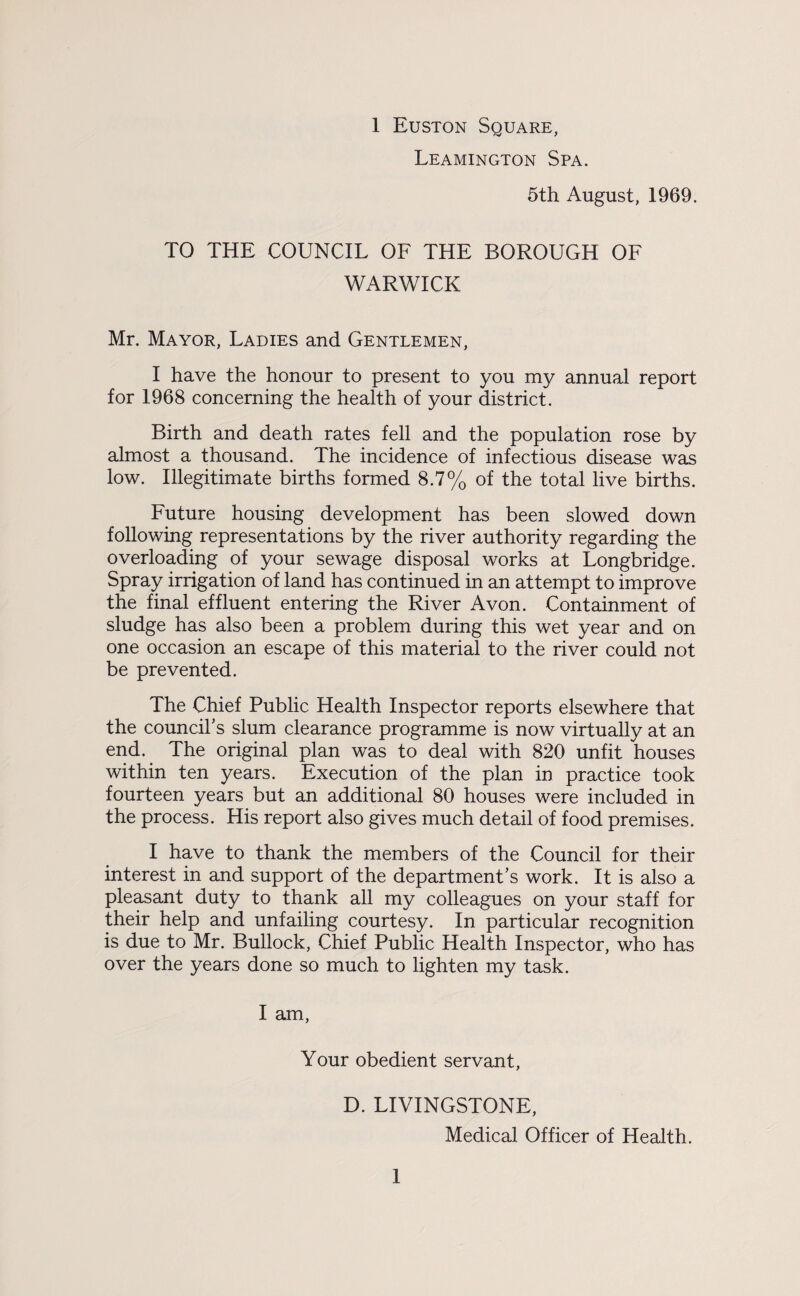 Leamington Spa. 5th August, 1969. TO THE COUNCIL OF THE BOROUGH OF WARWICK Mr. Mayor, Ladies and Gentlemen, I have the honour to present to you my annual report for 1968 concerning the health of your district. Birth and death rates fell and the population rose by almost a thousand. The incidence of infectious disease was low. Illegitimate births formed 8.7% of the total live births. Future housing development has been slowed down following representations by the river authority regarding the overloading of your sewage disposal works at Longbridge. Spray irrigation of land has continued in an attempt to improve the final effluent entering the River Avon. Containment of sludge has also been a problem during this wet year and on one occasion an escape of this material to the river could not be prevented. The Chief Public Health Inspector reports elsewhere that the council’s slum clearance programme is now virtually at an end. The original plan was to deal with 820 unfit houses within ten years. Execution of the plan in practice took fourteen years but an additional 80 houses were included in the process. His report also gives much detail of food premises. I have to thank the members of the Council for their interest in and support of the department’s work. It is also a pleasant duty to thank all my colleagues on your staff for their help and unfailing courtesy. In particular recognition is due to Mr. Bullock, Chief Public Health Inspector, who has over the years done so much to lighten my task. I am, Your obedient servant, D. LIVINGSTONE, Medical Officer of Health. 1