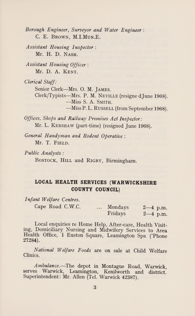 Borough Engineer, Surveyor and Water Engineer : C. E. Brown, M.I.Mun.E. Assistant Housing Inspector : Mr. H. D. Nash. Assistant Housing Officer : Mr. D. A. Kent. Clerical Staff: Senior Clerk—Mrs. O. M. James. Clerk/Typists—Mrs. P. M. Neville (resigne djune 1968). —Miss S. A. Smith. —MissP. L. Russell (from September 1968). Offices, Shops and Railway Premises Act Inspector: Mr. L. Kershaw (part-time) (resigned June 1968). General Handyman and Rodent Operative : Mr. T. Field. Public Analysts : Bostock, Hill and Rigby, Birmingham. LOCAL HEALTH SERVICES (WARWICKSHIRE COUNTY COUNCIL) Infant Welfare Centres. Cape Road C.W.C. ... Mondays 2—4 p.m. Fridays 2—4 p.m. Local enquiries re Home Help, After-care, Health Visit¬ ing, Domiciliary Nursing and Midwifery Services to Area Health Office, 1 Euston Square, Leamington Spa (’Phone 27284). National Welfare Foods are on sale at Child Welfare Clinics. Ambulance.—The depot in Montague Road, Warwick, serves Warwick, Leamington, Kenilworth and district! Superintendent: Mr. Allen (Tel. Warwick 42387).