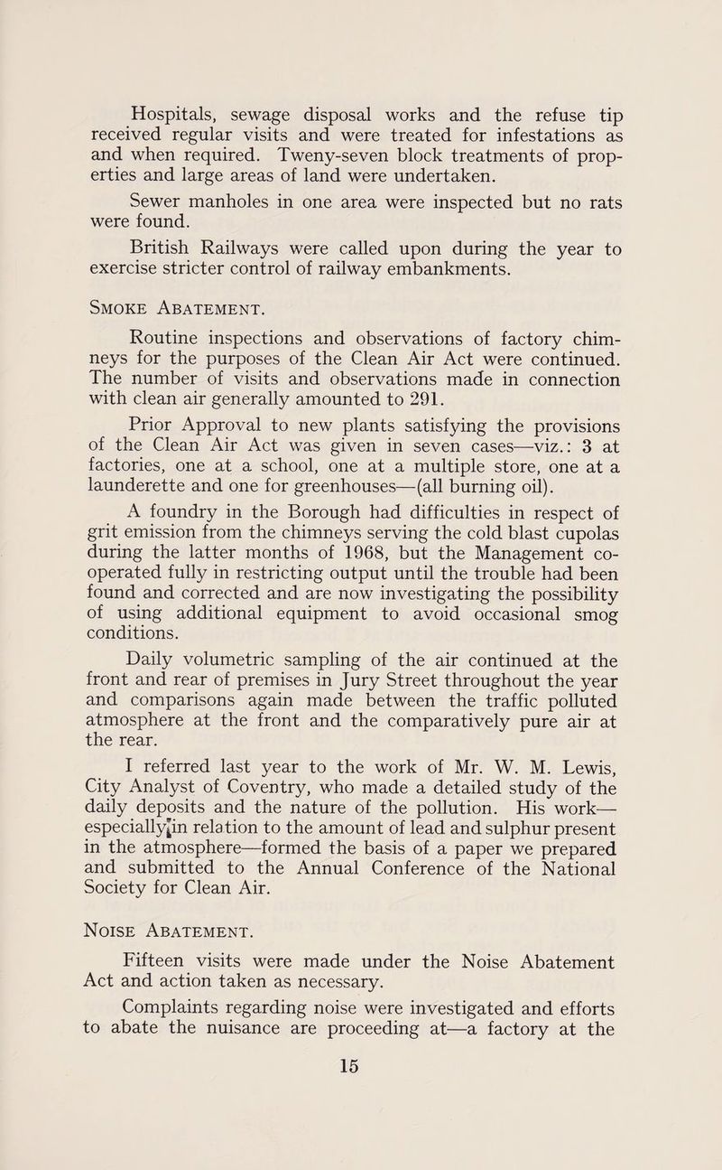 Hospitals, sewage disposal works and the refuse tip received regular visits and were treated for infestations as and when required. Tweny-seven block treatments of prop¬ erties and large areas of land were undertaken. Sewer manholes in one area were inspected but no rats were found. British Railways were called upon during the year to exercise stricter control of railway embankments. Smoke Abatement. Routine inspections and observations of factory chim¬ neys for the purposes of the Clean Air Act were continued. The number of visits and observations made in connection with clean air generally amounted to 291. Prior Approval to new plants satisfying the provisions of the Clean Air Act was given in seven cases—viz.: 3 at factories, one at a school, one at a multiple store, one at a launderette and one for greenhouses—(all burning oil). A foundry in the Borough had difficulties in respect of grit emission from the chimneys serving the cold blast cupolas during the latter months of 1968, but the Management co¬ operated fully in restricting output until the trouble had been found and corrected and are now investigating the possibility of using additional equipment to avoid occasional smog conditions. Daily volumetric sampling of the air continued at the front and rear of premises in Jury Street throughout the year and comparisons again made between the traffic polluted atmosphere at the front and the comparatively pure air at the rear. I referred last year to the work of Mr. W. M. Lewis, City Analyst of Coventry, who made a detailed study of the daily deposits and the nature of the pollution. His work— especiallypn rela tion to the amount of lead and sulphur present in the atmosphere—formed the basis of a paper we prepared and submitted to the Annual Conference of the National Society for Clean Air. Noise Abatement. Fifteen visits were made under the Noise Abatement Act and action taken as necessary. Complaints regarding noise were investigated and efforts to abate the nuisance are proceeding at—a factory at the