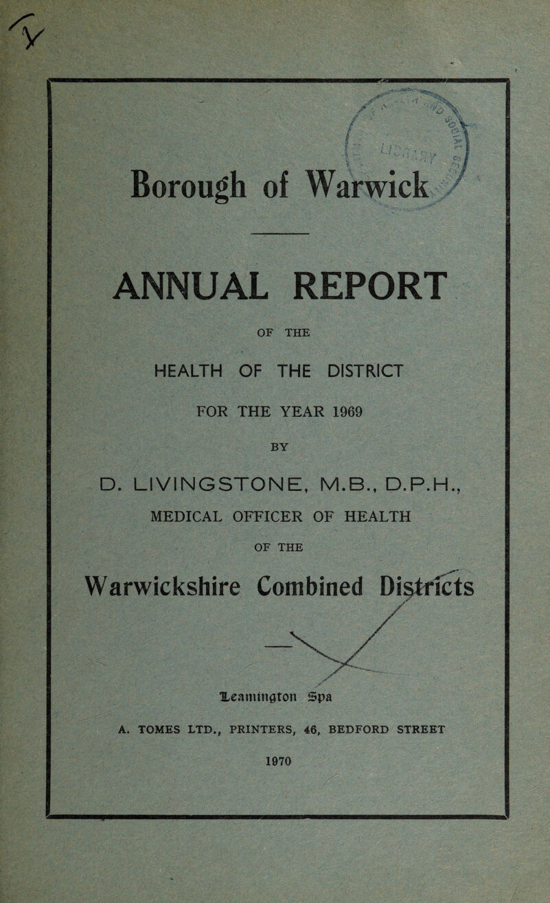 wammmm^xa yr Borough of Warwick ANNUAL REPORT OF THE HEALTH OF THE DISTRICT FOR THE YEAR 1969 BY D. LIVINGSTONE, M.B., D.P.H., MEDICAL OFFICER OF HEALTH OF THE Warwickshire Combined Districts V- • Xeamington Spa A. TOMES LTD., PRINTERS, 46, BEDFORD STREET 1970