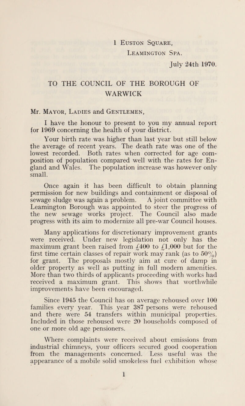 Leamington Spa. July 24th 1970. TO THE COUNCIL OF THE BOROUGH OF WARWICK Mr. Mayor, Ladies and Gentlemen, I have the honour to present to you my annual report for 1969 concerning the health of your district. Your birth rate was higher than last year but still below the average of recent years. The death rate was one of the lowest recorded. Both rates when corrected for age com¬ position of population compared well with, the rates for En¬ gland and Wales. The population increase was however only small. Once again it has been difficult to obtain planning permission for new buildings and containment or disposal of sewage sludge was again a problem. A joint committee with Leamington Borough was appointed to steer the progress of the new sewage works project. The Council also made progress with its aim to modernize all pre-war Council houses. Many applications for discretionary improvement grants were received. Under new legislation not only has the maximum grant been raised from £400 to £1,000 but for the first time certain classes of repair work may rank (as to 50%) for grant. The proposals mostly aim at cure of damp in older property as well as putting in full modern amenities. More than two thirds of applicants proceeding with works had received a maximum grant. This shows that worthwhile improvements have been encouraged. Since 1945 the Council has on average rehoused over 100 families every year. This year 387 persons were rehoused and there were 54 transfers within municipal properties. Included in those rehoused were 20 households composed of one or more old age pensioners. Where complaints were received about emissions from industrial chimneys, your officers secured good cooperation from the managements concerned. Less useful was the appearance of a mobile solid smokeless fuel exhibition whose 1