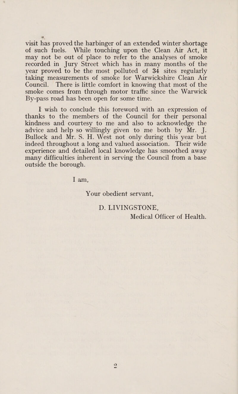 visit has proved the harbinger of an extended winter shortage of such fuels. While touching upon the Clean Air Act, it may not be out of place to refer to the analyses of smoke recorded in Jury Street which has in many months of the year proved to be the most polluted of 34 sites regularly taking measurements of smoke for Warwickshire Clean Air Council. There is little comfort in knowing that most of the smoke comes from through motor traffic since the Warwick By-pass road has been open for some time. I wish to conclude this foreword with an expression of thanks to the members of the Council for their personal kindness and courtesy to me and also to acknowledge the advice and help so willingly given to me both by Mr. J. Bullock and Mr. S. H. West not only during this year but indeed throughout a long and valued association. Their wide experience and detailed local knowledge has smoothed away many difficulties inherent in serving the Council from a base outside the borough. I am. Your obedient servant, D. LIVINGSTONE, Medical Officer of Health.