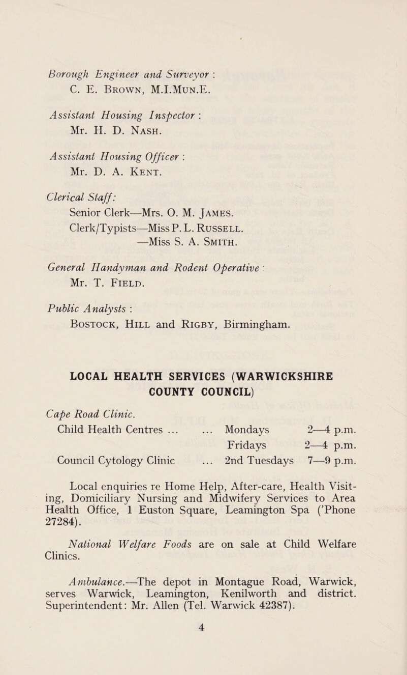 Borough Engineer and Surveyor : C. E. Brown, M.I.Mun.E. Assistant Housing Inspector : Mr. H. D. Nash. Assistant Housing Officer : Mr. D. A. Kent. Clerical Staff: Senior Clerk—Mrs. O. M. James. Clerk/Typists—Miss P. L. Russell. —Miss S. A. Smith. General Handyman and Rodent Operative : Mr. T. Field. Public Analysts : Bostock, Hill and Rigby, Birmingham. LOCAL HEALTH SERVICES (WARWICKSHIRE COUNTY COUNCIL) Cape Road Clinic. Child Health Centres ... ... Mondays 2—4 p.m. Fridays 2—4 p.m. Council Cytology Clinic ... 2nd Tuesdays 7—9 p.m. Local enquiries re Home Help, After-care, Health Visit¬ ing, Domiciliary Nursing and Midwifery Services to Area Health Office, 1 Euston Square, Leamington Spa (’Phone 27284). National Welfare Foods are on sale at Child Welfare Clinics. Ambulance.—The depot in Montague Road, Warwick, serves Warwick, Leamington, Kenilworth and district. Superintendent: Mr. Allen (Tel. Warwick 42387).