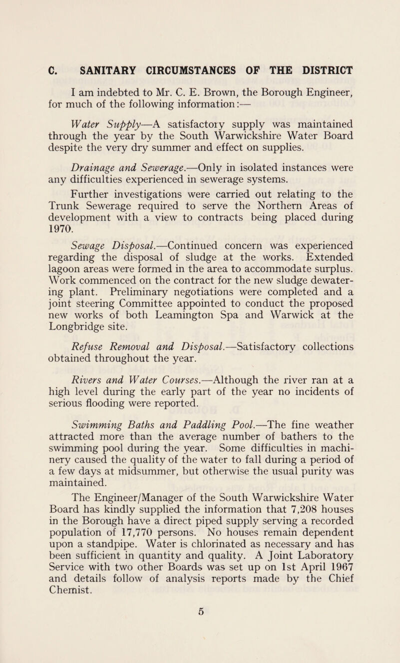 c. SANITARY CIRCUMSTANCES OF THE DISTRICT I am indebted to Mr. C. E. Brown, the Borough Engineer, for much of the following information:— Water Supply—A satisfactory supply was maintained through the year by the South Warwickshire Water Board despite the very dry summer and effect on supplies. Drainage and Sewerage.—Only in isolated instances were any difficulties experienced in sewerage systems. Further investigations were carried out relating to the Trunk Sewerage required to serve the Northern Areas of development with a view to contracts being placed during 1970. Sewage Disposal.—Continued concern was experienced regarding the disposal of sludge at the works. Extended lagoon areas were formed in the area to accommodate surplus. Work commenced on the contract for the new sludge dewater¬ ing plant. Preliminary negotiations were completed and a joint steering Committee appointed to conduct the proposed new works of both Leamington Spa and Warwick at the Longbridge site. Refuse Removal and Disposal.—Satisfactory collections obtained throughout the year. Rivers and Water Courses.—Although the river ran at a high level during the early part of the year no incidents of serious flooding were reported. Swimming Baths and Paddling Pool.—The fine weather attracted more than the average number of bathers to the swimming pool during the year. Some difficulties in machi¬ nery caused the quality of the water to fall during a period of a few days at midsummer, but otherwise the usual purity was maintained. The Engineer/Manager of the South Warwickshire Water Board has kindly supplied the information that 7,208 houses in the Borough have a direct piped supply serving a recorded population of 17,770 persons. No houses remain dependent upon a standpipe. Water is chlorinated as necessary and has been sufficient in quantity and quality. A Joint Laboratory Service with two other Boards was set up on 1st April 1967 and details follow of analysis reports made by the Chief Chemist.