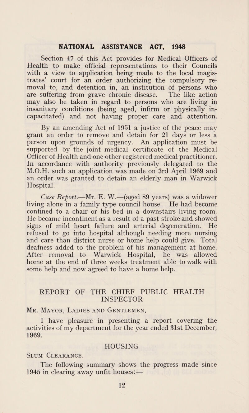 NATIONAL ASSISTANCE ACT, 1948 Section 47 of this Act provides for Medical Officers of Health to make official representations to their Councils with a view to application being made to the local magis¬ trates’ court for an order authorizing the compulsory re¬ moval to, and detention in, an institution of persons who are suffering from grave chronic disease. The like action may also be taken in regard to persons who are living in insanitary conditions (being aged, infirm or physically in¬ capacitated) and not having proper care and attention. By an amending Act of 1951 a justice of the peace may grant an order to remove and detain for 21 days or less a person upon grounds of urgency. An application must be supported by the joint medical certificate of the Medical Officer of Health and one other registered medical practitioner. In accordance with authority previously delegated to the M.O.H. such an application was made on 3rd April 1969 and an order was granted to detain an elderly man in Warwick Hospital. Case Report.—Mr. E. W.—(aged 89 years) was a widower living alone in a family type council house. He had become confined to a chair or his bed in a downstairs living room. He became incontinent as a result of a past stroke and showed signs of mild heart failure and arterial degeneration. He refused to go into hospital although needing more nursing and care than district nurse or home help could give. Total deafness added to the problem of his management at home. After removal to Warwick Hospital, he was allowed home at the end of three weeks treatment able to walk with some help and now agreed to have a home help. REPORT OF THE CHIEF PUBLIC HEALTH INSPECTOR Mr. Mayor, Ladies and Gentlemen, I have pleasure in presenting a report covering the activities of my department for the year ended 31st December, 1969. HOUSING Slum Clearance. The following summary shows the progress made since 1945 in clearing away unfit houses:—