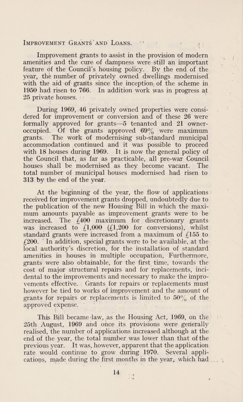Improvement Grants and Loans. m Improvement grants to assist in the provision of modern amenities and the cure of dampness were'still an important feature of the Council’s housing policy. By the end of the year, the number of privately owned dwellings modernised with the aid of grants since the inception] of the scheme in 1950 had risen to 766. In addition work was in progress at 25 private houses. * 1 During 1969, 46 privately owned properties were consi¬ dered for improvement or conversion and of these 26 were formally approved for grants—5 tenanted and 21 owner- occupied. Of the grants approved 69% were maximum grants. The work of modernising sub-standard municipal accommodation continued and it was possible to proceed with 18 houses during 1969. It is now the general policy of the Council that, as far as practicable, all pre-war Council houses shall be modernised as they become vacant. The total number of municipal houses modernised had risen to 313 by the end of the year. At the beginning of the year, the flow of applications ; received for improvement grants dropped, undoubtedly due to the publication of the new Housing Bill in which the maxi¬ mum amounts payable as improvement grants were to be increased. The £400 maximum for discretionary grants was increased to £1,000 (£1,200 for conversions), whilst standard grants were increased from a maximum of £155 to £200. ' In addition, special grants were to be available, at the local authority’s discretion, for the installation of standard amenities in houses in multiple occupation, Furthermore, grants were also obtainable, for the first time, towards the cost of major structural repairs and for replacements, inci¬ dental to the improvements and necessary to make the impro¬ vements effective. Grants for repairs or replacements must however be tied to works of improvement and the amount of grants for repairs or replacements is limited to 50% of the approved expense. : , f ’ ! \ 1 This Bill became law, as the Housing Act, 1969, on the 25th August, 1969 and once its provisions were generally realised, the number of applications increased although at the end of the year, the total number was lower than that of the previous year. It was, however, apparent that the application rate would continue to grow during 1970. Several appli¬ cations, made during the first months in the year,? which had 1 > : V* 4