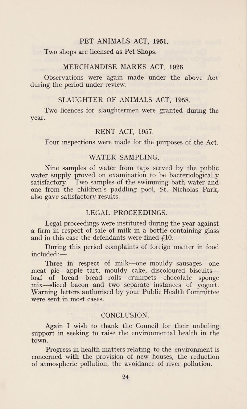 PET ANIMALS ACT, 1951. Two shops are licensed as Pet Shops. MERCHANDISE MARKS ACT, 1926. Observations were again made under the above Act during the period under review. SLAUGHTER OF ANIMALS ACT, 1958. Two licences for slaughtermen were granted during the year. RENT ACT, 1957. Four inspections were made for the purposes of the Act. WATER SAMPLING. Nine samples of water from taps served by the public water supply proved on examination to be bacteriologically satisfactory. Two samples of the swimming bath water and one from the children’s paddling pool, St. Nicholas Park, also gave satisfactory results. LEGAL PROCEEDINGS. Legal proceedings were instituted during the year against a firm in respect of sale of milk in a bottle containing glass and in this case the defendants were fined £10. During this period complaints of foreign matter in food included:— Three in respect of milk—one mouldy sausages—one meat pie—apple tart, mouldy cake, discoloured biscuits— loaf of bread—bread rolls—crumpets—chocolate sponge mix—sliced bacon and two separate instances of yogurt. Warning letters authorised by your Public Health Committee were sent in most cases. CONCLUSION. Again I wish to thank the Council for their unfailing support in seeking to raise the environmental health in the town. Progress in health matters relating to the environment is concerned with the provision of new houses, the reduction of atmospheric pollution, the avoidance of river pollution.