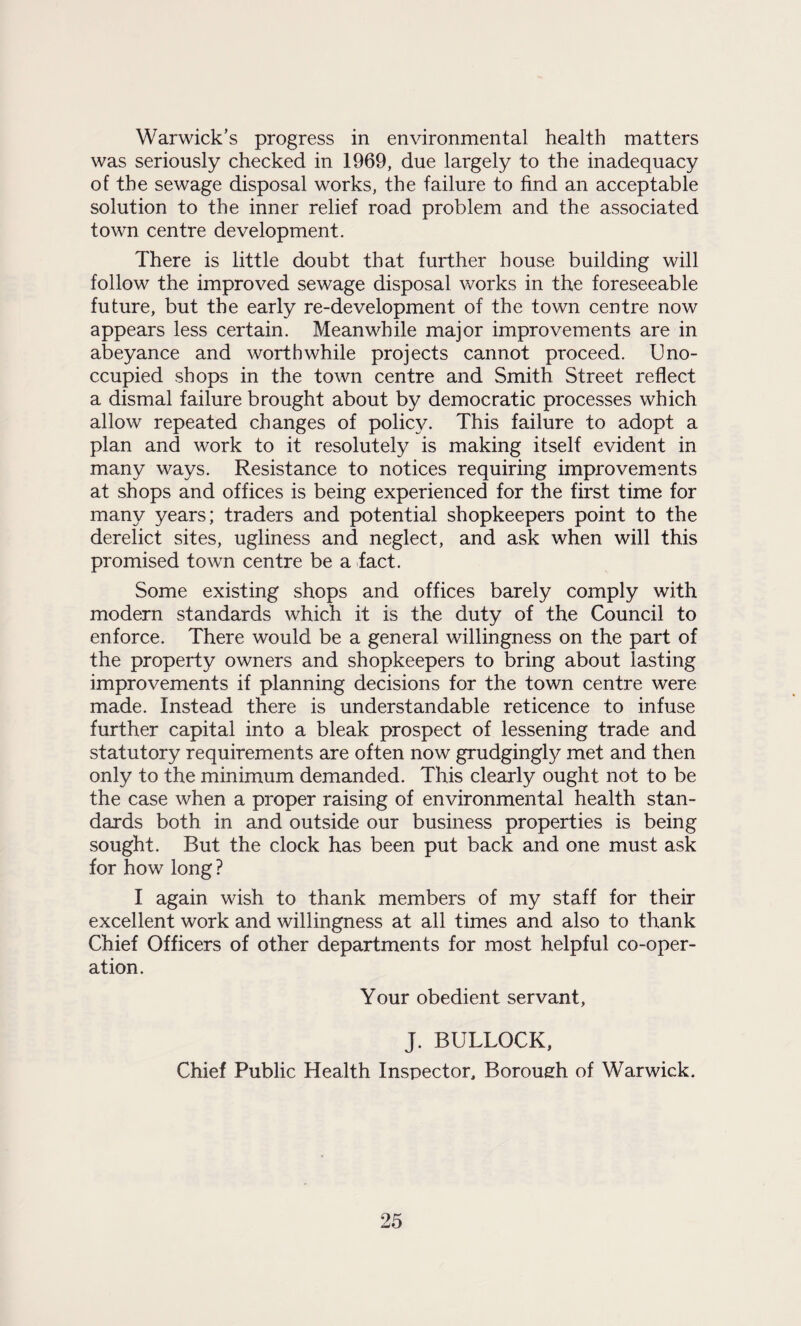 Warwick’s progress in environmental health matters was seriously checked in 1969, due largely to the inadequacy of the sewage disposal works, the failure to find an acceptable solution to the inner relief road problem and the associated town centre development. There is little doubt that further bouse building will follow the improved sewage disposal works in the foreseeable future, but the early re-development of the town centre now appears less certain. Meanwhile major improvements are in abeyance and worthwhile projects cannot proceed. Uno¬ ccupied shops in the town centre and Smith Street reflect a dismal failure brought about by democratic processes which allow repeated changes of policy. This failure to adopt a plan and work to it resolutely is making itself evident in many ways. Resistance to notices requiring improvements at shops and offices is being experienced for the first time for many years; traders and potential shopkeepers point to the derelict sites, ugliness and neglect, and ask when will this promised town centre be a fact. Some existing shops and offices barely comply with modern standards which it is the duty of the Council to enforce. There would be a general willingness on the part of the property owners and shopkeepers to bring about lasting improvements if planning decisions for the town centre were made. Instead there is understandable reticence to infuse further capital into a bleak prospect of lessening trade and statutory requirements are often now grudgingly met and then only to the minimum demanded. This clearly ought not to be the case when a proper raising of environmental health stan¬ dards both in and outside our business properties is being sought. But the clock has been put back and one must ask for how long ? I again wish to thank members of my staff for their excellent work and willingness at all times and also to thank Chief Officers of other departments for most helpful co-oper¬ ation. Your obedient servant, J. BULLOCK, Chief Public Health Inspector, Borough of Warwick.