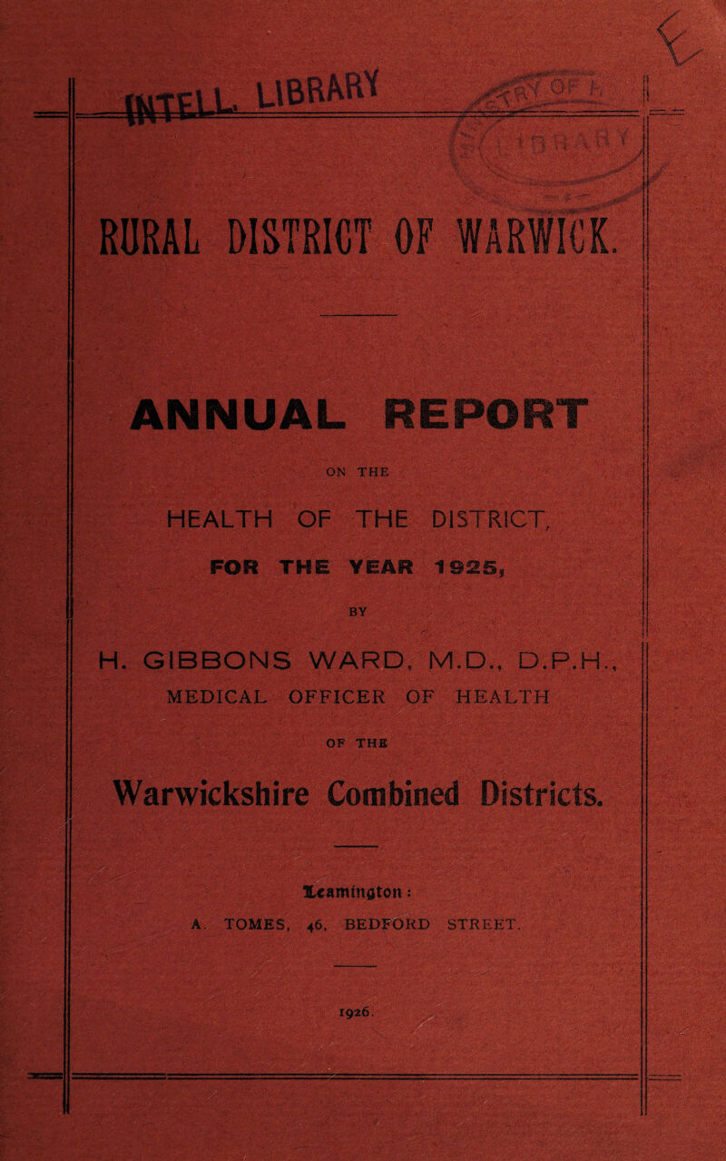 RURAL DISTRICT OF WARWICK } NNUAL REPORT ON THE >}■-% HEALTH OF THE DISTRICT, FOR THE YEAR 1925, BY «,?f» • -i :i H. GIBBONS WARD, M.D., D.P.H MEDICAL OFFICER OF HEALTH OF THE Warwickshire Combined Districts. Itaminoton: A. TOMES, 46, BEDFORD STREET.