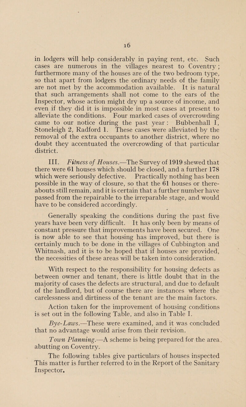 in lodgers will help considerably in paying rent, etc. Such cases are numerous in the villages nearest to Coventry ; furthermore many of the houses are of the two bedroom type, so that apart from lodgers the ordinary needs of the family are not met by the accommodation available. It is natural that such arrangements shall not come to the ears of the Inspector, whose action might dry up a source of income, and even if they did it is impossible in most cases at present to alleviate the conditions. Four marked cases of overcrowding came to our notice during the past year : Bubbenhall I, Stoneleigh 2, Radford 1. These cases were alleviated by the removal of the extra occupants to another district, where no doubt they accentuated the overcrowding of that particular district. III. Fitness of Houses.—The Survey of 1919 shewed that there were 61 houses which should be closed, and a further 178 which were seriously defective. Practically nothing has been possible in the way of closure, so that the 61 houses or there¬ abouts still remain, and it is certain that a further number have passed from the repairable to the irreparable stage, and would have to be considered accordingly. Generally speaking the conditions during the past five years have been very difficult. It has only been by means of constant pressure that improvements have been secured. One is now able to see that housing has improved, but there is certainly much to be done in the villages of Cubbington and Whitnash, and it is to be hoped that if houses are provided, the necessities of these areas will be taken into consideration. With respect to the responsibility for housing defects as between owner and tenant, there is little doubt that in the majority of cases the defects are structural, and due to default of the landlord, but of course there are instances where the carelessness and dirtiness of the tenant are the main factors. Action taken for the improvement of housing conditions is set out in the following Table, and also in Table I. Bye-Laws—These were examined, and it was concluded that no advantage would arise from their revision. Town Planning.—A scheme is being prepared for the area, abutting on Coventry. The following tables give particulars of houses inspected This matter is further referred to in the Report of the Sanitary Inspector.
