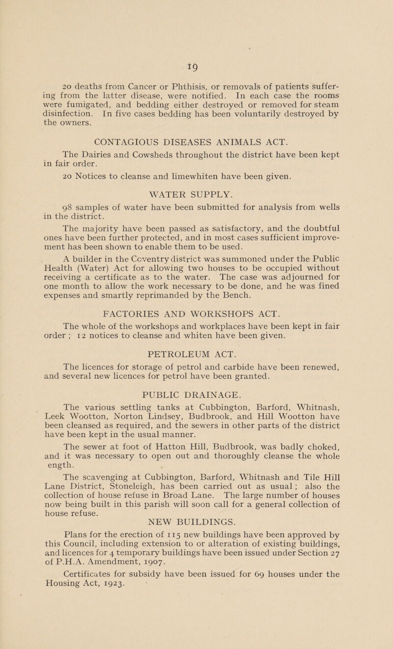 20 deaths from Cancer or Phthisis, or removals of patients suffer¬ ing from the latter disease, were notified. In each case the rooms were fumigated, and bedding either destroyed or removed for steam disinfection. In five cases bedding has been voluntarily destroyed by the owners. CONTAGIOUS DISEASES ANIMALS ACT. The Dairies and Cowsheds throughout the district have been kept in fair order. 20 Notices to cleanse and limewhiten have been given. WATER SUPPLY. 98 samples of water have been submitted for analysis from wells in the district. The majority have been passed as satisfactory, and the doubtful ones have been further protected, and in most cases sufficient improve¬ ment has been shown to enable them to be used. A builder in the Coventry district was summoned under the Public Health (Water) Act for allowing two houses to be occupied without receiving a certificate as to the water. The case was adjourned for one month to allow the work necessary to be done, and he was fined expenses and smartly reprimanded by the Bench. FACTORIES AND WORKSHOPS ACT. The whole of the workshops and workplaces have been kept in fair order ; 12 notices to cleanse and whiten have been given. PETROLEUM ACT. The licences for storage of petrol and carbide have been renewed, and several new licences for petrol have been granted. PUBLIC DRAINAGE. The various settling tanks at Cubbington, Barford, Whitnash, Leek Wootton, Norton Lindsey, Budbrook, and Hill Wootton have been cleansed as required, and the sewers in other parts of the district have been kept in the usual manner. The sewer at foot of Hatton Hill, Budbrook, was badly choked, and it was necessary to open out and thoroughly cleanse the whole ength. The scavenging at Cubbington, Barford, Whitnash and Tile Hill Lane District, Stoneleigh, has been carried out as usual; also the collection of house refuse in Broad Lane. The large number of houses now being built in this parish will soon call for a general collection of house refuse. NEW BUILDINGS. Plans for the erection of 115 new buildings have been approved by this Council, including extension to or alteration of existing buildings, and licences for 4 temporary buildings have been issued under Section 27 of P.H.A. Amendment, 1907. Certificates for subsidy have been issued for 69 houses under the Housing Act, 1923.