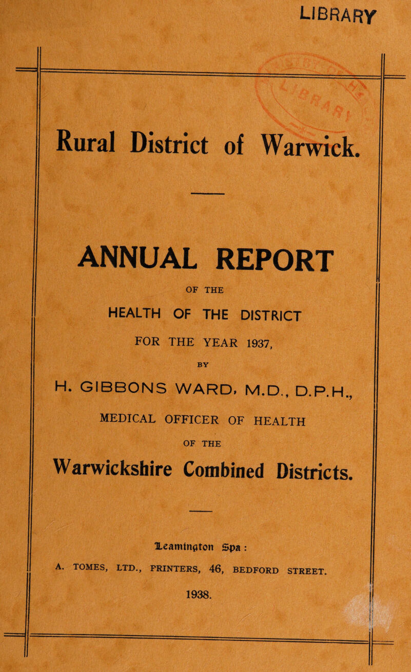 LIBRARY Rural District of Warwick. ANNUAL REPORT OF THE HEALTH OF THE DISTRICT FOR THE YEAR 1937, BY H. GIBBONS WARD, M.D., D.P.H., MEDICAL OFFICER OF HEALTH OF THE Warwickshire Combined Districts. Xeamtnflton Spa : A. TOMES, LTD., PRINTERS, 46, BEDFORD STREET. 1938.