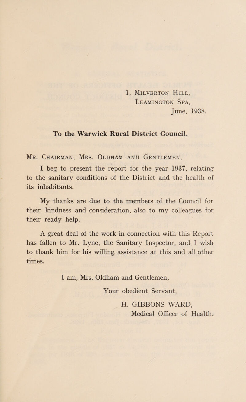 Leamington Spa, June, 1938. To the Warwick Rural District Council. Mr. Chairman, Mrs. Oldham and Gentlemen, « I beg to present the report for the year 1937, relating to the sanitary conditions of the District and the health of its inhabitants. My thanks are due to the members of the Council for their kindness and consideration, also to my colleagues for their ready help. A great deal of the work in connection with this Report has fallen to Mr. Lyne, the Sanitary Inspector, and I wish to thank him for his willing assistance at this and all other times. I am, Mrs. Oldham and Gentlemen, Your obedient Servant, H. GIBBONS WARD, Medical Officer of Health.