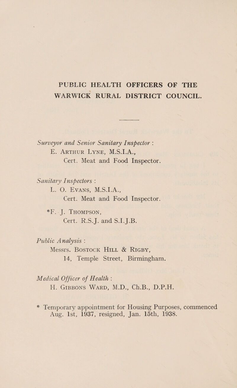 PUBLIC HEALTH OFFICERS OF THE WARWICK RURAL DISTRICT COUNCIL. Surveyor and Senior Sanitary Inspector : E. Arthur Lyne, M.S.I.A., Cert. Meat and Food Inspector. Sanitary Inspectors : L. O. Evans, M.S.I.A., Cert. Meat and Food Inspector. *F. J. Thompson, Cert. R.S.J. and S.I.J.B. Public Analysis : Messrs. Bostock Hill & Rigby, 14, Temple Street, Birmingham. Medical Officer of Health : H. Gibbons Ward, M.D., Ch.B., D.P.H. * Temporary appointment for Housing Purposes, commenced Aug. 1st, 1937, resigned, Jan. 15th, 1938.