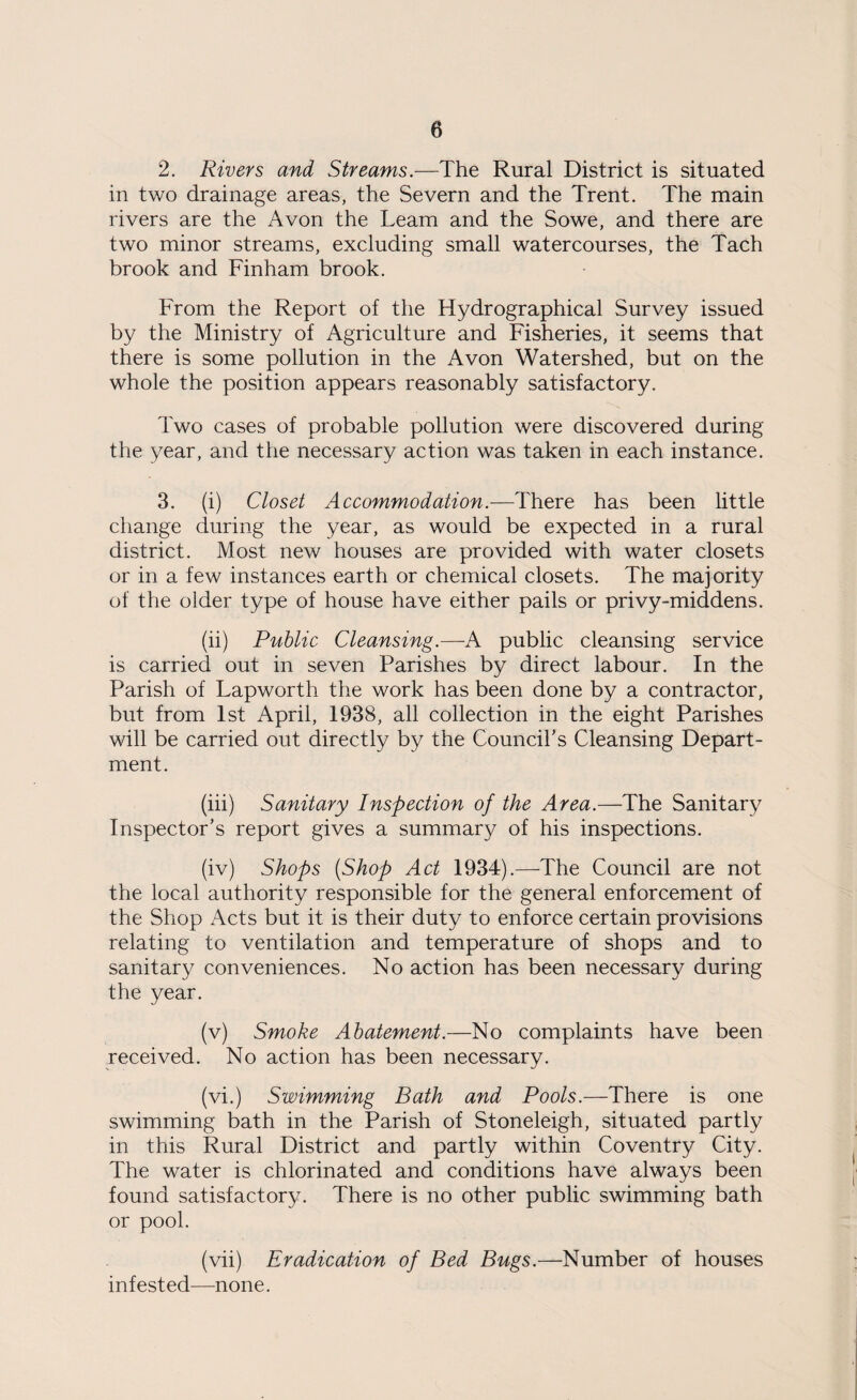 2. Rivers and Streams.—The Rural District is situated in two drainage areas, the Severn and the Trent. The main rivers are the Avon the Leam and the Sowe, and there are two minor streams, excluding small watercourses, the Tach brook and Finham brook. From the Report of the Hydrographical Survey issued by the Ministry of Agriculture and Fisheries, it seems that there is some pollution in the Avon Watershed, but on the whole the position appears reasonably satisfactory. Two cases of probable pollution were discovered during the year, and the necessary action was taken in each instance. 3. (i) Closet Accommodation.—There has been little change during the year, as would be expected in a rural district. Most new houses are provided with water closets or in a few instances earth or chemical closets. The majority of the older type of house have either pails or privy-middens. (ii) Public Cleansing.—A public cleansing service is carried out in seven Parishes by direct labour. In the Parish of Lapworth the work has been done by a contractor, but from 1st April, 1938, all collection in the eight Parishes will be carried out directly by the Council's Cleansing Depart¬ ment. (iii) Sanitary Inspection of the Area.—The Sanitary Inspector's report gives a summary of his inspections. (iv) Shops (Shop Act 1934).—The Council are not the local authority responsible for the general enforcement of the Shop Acts but it is their duty to enforce certain provisions relating to ventilation and temperature of shops and to sanitary conveniences. No action has been necessary during the year. (v) Smoke Abatement.—No complaints have been received. No action has been necessary. (vi.) Swimming Bath and Pools.—There is one swimming bath in the Parish of Stoneleigh, situated partly in this Rural District and partly within Coventry City. The water is chlorinated and conditions have always been found satisfactory. There is no other public swimming bath or pool. (vii) Eradication of Bed Bugs.—Number of houses infested—none.
