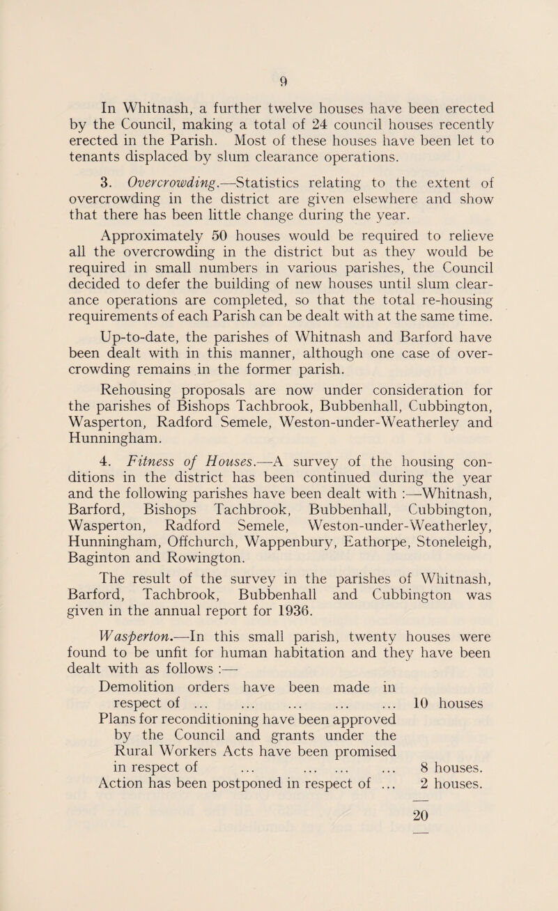 In Whitnash, a further twelve houses have been erected by the Council, making a total of 24 council houses recently erected in the Parish. Most of these houses have been let to tenants displaced by slum clearance operations. 3. Overcrowding.—Statistics relating to the extent of overcrowding in the district are given elsewhere and show that there has been little change during the year. Approximately 50 houses would be required to relieve all the overcrowding in the district but as they would be required in small numbers in various parishes, the Council decided to defer the building of new houses until slum clear¬ ance operations are completed, so that the total re-housing requirements of each Parish can be dealt with at the same time. Up-to-date, the parishes of Whitnash and Barford have been dealt with in this manner, although one case of over¬ crowding remains in the former parish. Rehousing proposals are now under consideration for the parishes of Bishops Tachbrook, Bubbenhall, Cubbington, Wasperton, Radford Semele, Weston-under-Weatherley and Hunningham. 4. Fitness of Houses.—-A survey of the housing con¬ ditions in the district has been continued during the year and the following parishes have been dealt with :—Whitnash, Barford, Bishops Tachbrook, Bubbenhall, Cubbington, Wasperton, Radford Semele, Weston-under-Weatherley, Hunningham, Off church, Wappenbury, Eathorpe, Stoneleigh, Baginton and Rowington. The result of the survey in the parishes of Whitnash, Barford, Tachbrook, Bubbenhall and Cubbington was given in the annual report for 1936. Wasperton.—In this small parish, twenty houses were found to be unfit for human habitation and they have been dealt with as follows :— Demolition orders have been made in respect of ... ... ... . 10 houses Plans for reconditioning have been approved by the Council and grants under the Rural Workers Acts have been promised in respect of ... . 8 houses. Action has been postponed in respect of ... 2 houses. 20