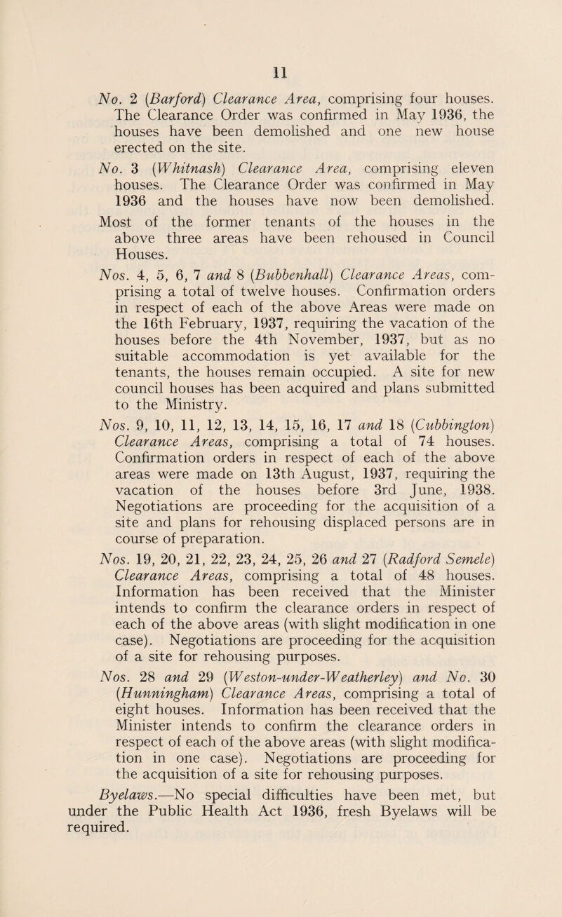 No. 2 (Barford) Clearance Area, comprising four houses. The Clearance Order was confirmed in May 1936, the houses have been demolished and one new house erected on the site. No. 3 (Whitnash) Clearance Area, comprising eleven houses. The Clearance Order was confirmed in May 1936 and the houses have now been demolished. Most of the former tenants of the houses in the above three areas have been rehoused in Council Houses. Nos. 4, 5, 6, 7 and 8 (Bubbenhall) Clearance Areas, com¬ prising a total of twelve houses. Confirmation orders in respect of each of the above Areas were made on the 16th February, 1937, requiring the vacation of the houses before the 4th November, 1937, but as no suitable accommodation is yet available for the tenants, the houses remain occupied. A site for new council houses has been acquired and plans submitted to the Ministry. Nos. 9, 10, 11, 12, 13, 14, 15, 16, 17 and 18 (Cubbington) Clearance Areas, comprising a total of 74 houses. Confirmation orders in respect of each of the above areas were made on 13th August, 1937, requiring the vacation of the houses before 3rd June, 1938. Negotiations are proceeding for the acquisition of a site and plans for rehousing displaced persons are in course of preparation. Nos. 19, 20, 21, 22, 23, 24, 25, 26 and 27 (Radford Semele) Clearance Areas, comprising a total of 48 houses. Information has been received that the Minister intends to confirm the clearance orders in respect of each of the above areas (with slight modification in one case). Negotiations are proceeding for the acquisition of a site for rehousing purposes. Nos. 28 and 29 (Weston-under-Wealherley) and No. 30 (Hunningham) Clearance Areas, comprising a total of eight houses. Information has been received that the Minister intends to confirm the clearance orders in respect of each of the above areas (with slight modifica¬ tion in one case). Negotiations are proceeding for the acquisition of a site for rehousing purposes. Byelaws.—No special difficulties have been met, but under the Public Health Act 1936, fresh Byelaws will be required.