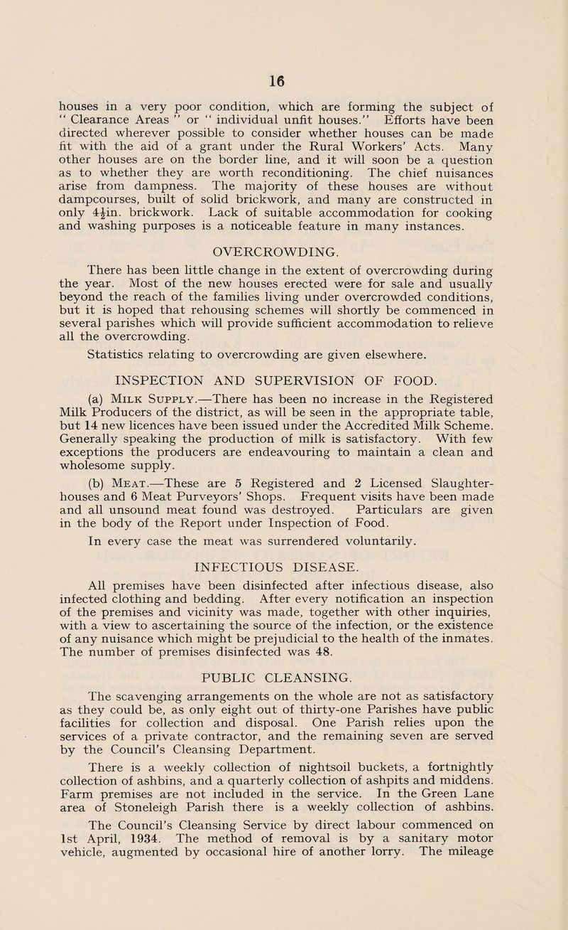 houses in a very poor condition, which are forming the subject of “ Clearance Areas ” or “ individual unfit houses.” Efforts have been directed wherever possible to consider whether houses can be made fit with the aid of a grant under the Rural Workers’ Acts. Many other houses are on the border line, and it will soon be a question as to whether they are worth reconditioning. The chief nuisances arise from dampness. The majority of these houses are without dampcourses, built of solid brickwork, and many are constructed in only 4£in. brickwork. Lack of suitable accommodation for cooking and washing purposes is a noticeable feature in many instances. OVERCROWDING. There has been little change in the extent of overcrowding during the year. Most of the new houses erected were for sale and usually beyond the reach of the families living under overcrowded conditions, but it is hoped that rehousing schemes will shortly be commenced in several parishes which will provide sufficient accommodation to relieve all the overcrowding. Statistics relating to overcrowding are given elsewhere. INSPECTION AND SUPERVISION OF FOOD. (a) Milk Supply.—There has been no increase in the Registered Milk Producers of the district, as will be seen in the appropriate table, but 14 new licences have been issued under the Accredited Milk Scheme. Generally speaking the production of milk is satisfactory. With few exceptions the producers are endeavouring to maintain a clean and wholesome supply. (b) Meat.—These are 5 Registered and 2 Licensed Slaughter¬ houses and 6 Meat Purveyors’ Shops. Frequent visits have been made and all unsound meat found was destroyed. Particulars are given in the body of the Report under Inspection of Food. In every case the meat was surrendered voluntarily. INFECTIOUS DISEASE. All premises have been disinfected after infectious disease, also infected clothing and bedding. After every notification an inspection of the premises and vicinity was made, together with other inquiries, with a view to ascertaining the source of the infection, or the existence of any nuisance which might be prejudicial to the health of the inmates. The number of premises disinfected was 48. PUBLIC CLEANSING. The scavenging arrangements on the whole are not as satisfactory as they could be, as only eight out of thirty-one Parishes have public facilities for collection and disposal. One Parish relies upon the services of a private contractor, and the remaining seven are served by the Council’s Cleansing Department. There is a weekly collection of nightsoil buckets, a fortnightly collection of ashbins, and a quarterly collection of ashpits and middens. Farm premises are not included in the service. In the Green Lane area of Stoneleigh Parish there is a weekly collection of ashbins. The Council’s Cleansing Service by direct labour commenced on 1st April, 1934. The method of removal is by a sanitary motor vehicle, augmented by occasional hire of another lorry. The mileage