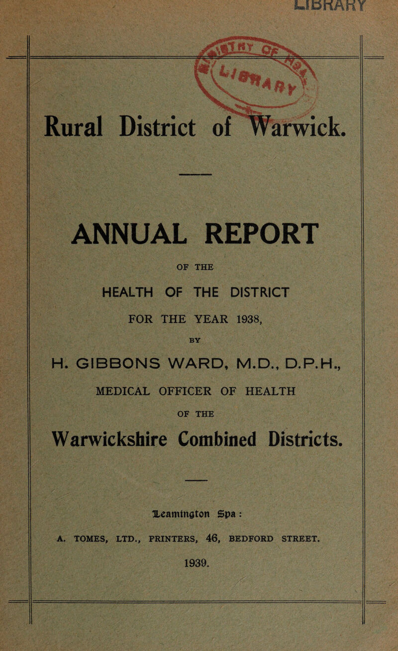 UBKAKY Rural District of ANNUAL REPORT OF THE HEALTH OF THE DISTRICT FOR THE YEAR 1938, BY H. GIBBONS WARD, M.D., D.P.H., MEDICAL OFFICER OF HEALTH OF THE Warwickshire Combined Districts. Ueamington Spa: A. TOMES, LTD., FRINTERS, 46, BEDFORD STREET. 1939.