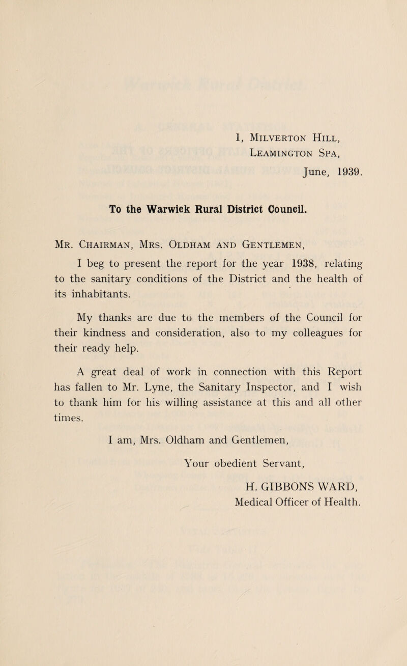 Leamington Spa, June, 1939. To the Warwick Rural District Council. Mr. Chairman, Mrs. Oldham and Gentlemen, I beg to present the report for the year 1938, relating to the sanitary conditions of the District and the health of its inhabitants. My thanks are due to the members of the Council for their kindness and consideration, also to my colleagues for their ready help. A great deal of work in connection with this Report has fallen to Mr. Lyne, the Sanitary Inspector, and I wish to thank him for his willing assistance at this and all other times. I am, Mrs. Oldham and Gentlemen, Your obedient Servant, H. GIBBONS WARD, Medical Officer of Health.