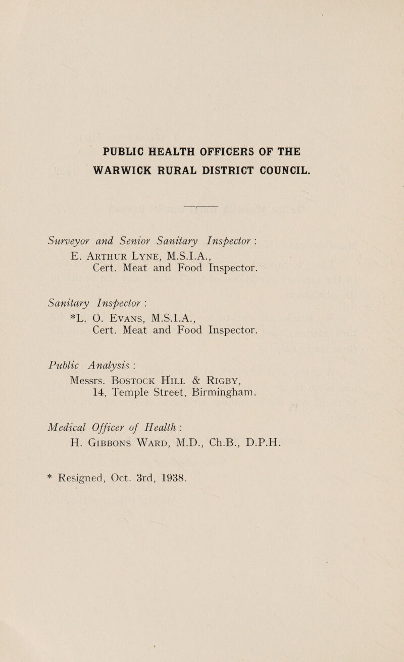 WARWICK RURAL DISTRICT COUNCIL. Surveyor and Senior Sanitary Inspector : E. Arthur Lyne, M.S.I.A., Cert. Meat and Food Inspector. Sanitary Inspector : *L. O. Evans, M.S.I.A., Cert. Meat and Food Inspector. Public Analysis : Messrs. Bostock Hill & Rigby, 14, Temple Street, Birmingham. Medical Officer of Health : H. Gibbons Ward, M.D., Ch.B., D.P.H. * Resigned, Oct. 3rd, 1938.