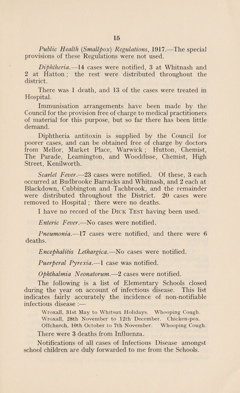 Public Health (Smallpox) Regulations, 1917.—The special provisions of these Regulations were not used. Diphtheria.—14 cases were notified, 3 at Whitnash and 2 at Hatton ; the rest were distributed throughout the district. There was 1 death, and 13 of the cases were treated in Hospital. Immunisation arrangements have been made by the Council for the provision free of charge to medical practitioners of material for this purpose, but so far there has been little demand. Diphtheria antitoxin is supplied by the Council for poorer cases, and can be obtained free of charge by doctors from Mellor, Market Place, Warwick ; Hutton, Chemist, The Parade, Leamington, and Wooddisse, Chemist, High Street, Kenilworth. Scarlet Fever.—23 cases were notified. Of these, 3 each occurred at Budbrooke Barracks and Whitnash, and 2 each at Blackdown, Cubbington and Tachbrook, and the remainder were distributed throughout the District. 20 cases were removed to Hospital; there were no deaths. I have no record of the Dick Test having been used. Enteric Fever.—No cases were notified. Pneumonia.—17 cases were notified, and there were 6 deaths. Encephalitis Lethargica.—No cases were notified. Puerperal Pyrexia.-—1 case was notified. Ophthalmia Neonatorum.—2 cases were notified. The following is a list of Elementary Schools closed during the year on account of infectious disease. This list indicates fairly accurately the incidence of non-notifiable infectious disease :— Wroxall, 31st May to Whitsun Holidays. Whooping Cough. Wroxall, 28th November to 12th December. Chicken-pox. Offchurch, 10th October to 7th November. Whooping Cough. There were 3 deaths from Influenza. Notifications of all cases of Infectious Disease amongst school children are duly forwarded to me from the Schools.