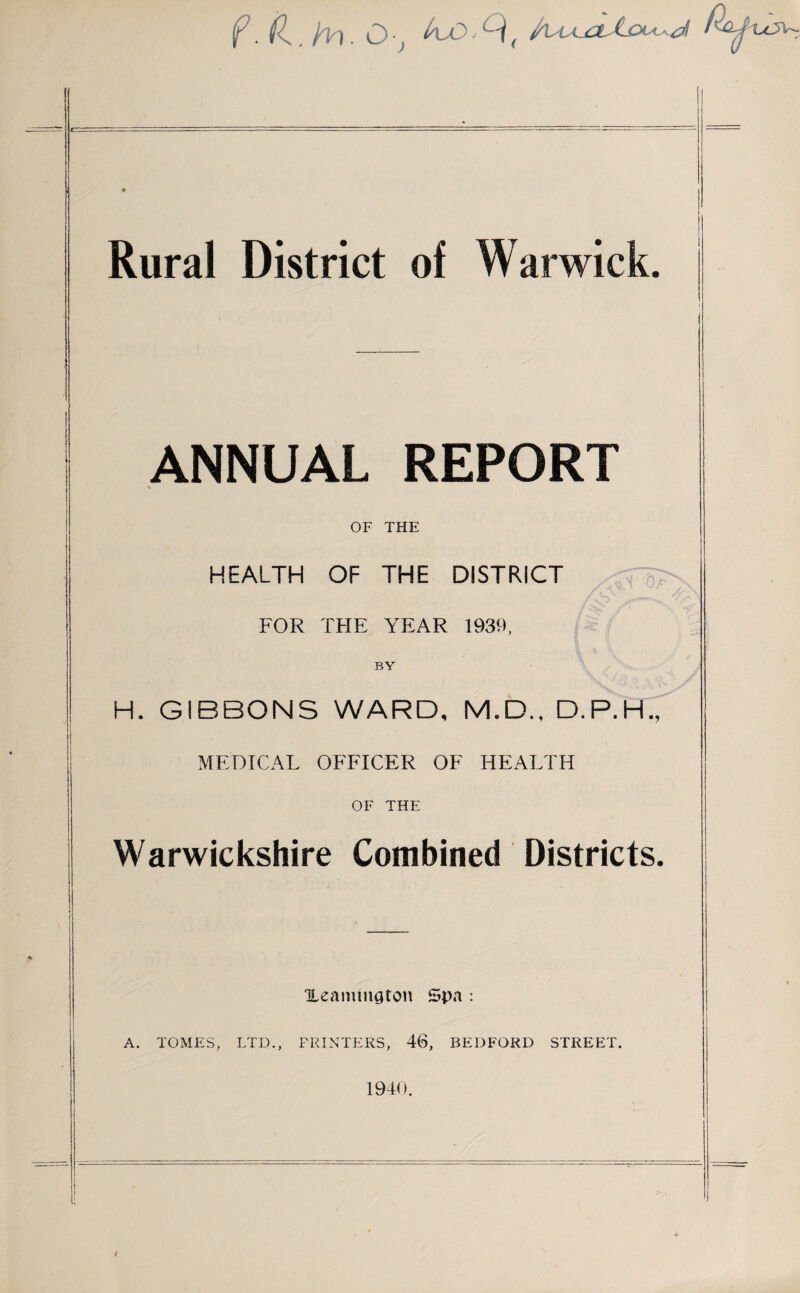 f. (L. fin. O-j ^lO1Q( Rural District of Warwick. ANNUAL REPORT OF THE I HEALTH OF THE DISTRICT FOR THE YEAR 1939, BY H. GIBBONS WARD, M.D., D.P.H., MEDICAL OFFICER OF HEALTH OF THE Warwickshire Combined Districts. Heamington Spa : A. TOMES, LTD., FRINTERS, 46, BEDFORD STREET. 1940.