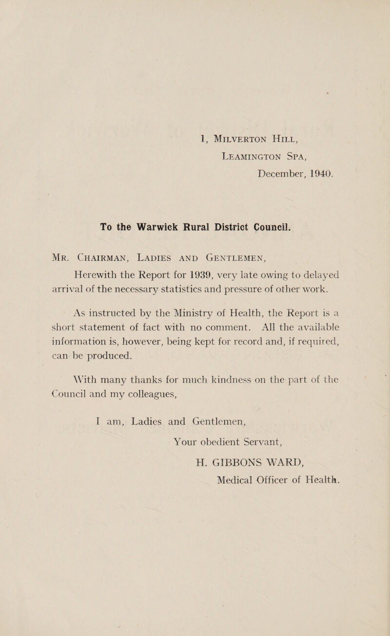 Leamington Spa, December, 1940. To the Warwick Rural District Council. Mr. Chairman, Ladies and Gentlemen, Herewith the Report for 1939, very late owing to delayed arrival of the necessary statistics and pressure of other work. As instructed by the Ministry of Health, the Report is a short statement of fact with no comment. All the available information is, however, being kept for record and, if required, can be produced. With many thanks for much kindness on the part of the Council and my colleagues, I am, Ladies and Gentlemen, Your obedient Servant, LI. GIBBONS WARD, Medical Officer of Health.