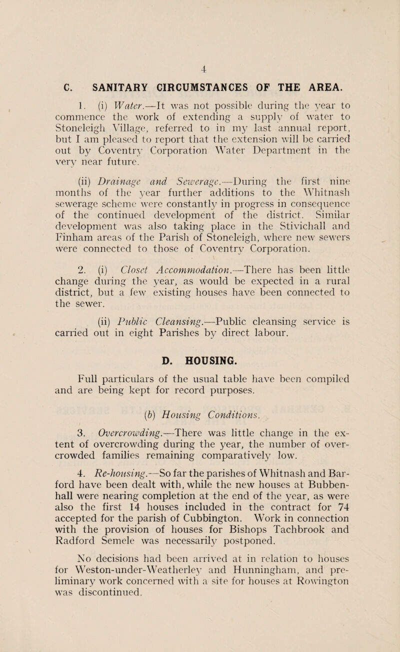C. SANITARY CIRCUMSTANCES OF THE AREA. 1. (i) Water.—It was not possible during the year to commence the work of extending a supply of water to Stoneleigh Village, referred to in my last annual report, but I am pleased to report that the extension will be carried out by Coventry Corporation Water Department in the very near future. (ii) Drainage and Sewerage.—During the first nine months of the year further additions to the Whitnash sewerage scheme were constantly in progress in consequence of the continued development of the district. Similar development was also taking place in the Stivichall and Finham areas of the Parish of Stoneleigh, where new sewers were connected to those of Coventry Corporation. 2. (i) Closet Accommodation■.—There has been little change during the year, as would be expected in a rural district, but a few existing houses have been connected to the sewer. (ii) Public Cleansing.—Public cleansing service is carried out in eight Parishes by direct labour. D. HOUSING. Full particulars of the usual table have been compiled and are being kept for record purposes. (b) Housing Conditions. 3. Overcrowding.—There was little change in the ex¬ tent of overcrowding during the year, the number of over¬ crowded families remaining comparatively low. 4. Re-housing.—So far the parishes of Whitnash and Bar- ford have been dealt with, while the new houses at Bubben- hall were nearing completion at the end of the year, as were also the first 14 houses included in the contract for 74 accepted for the parish of Cubbington. Work in connection with the provision of houses for Bishops Tachbrook and Radford Semele was necessarily postponed. No decisions had been arrived at in relation to houses for Weston-under-Weatherley and Hunningham, and pre¬ liminary work concerned with a site for houses at Rowington was discontinued.
