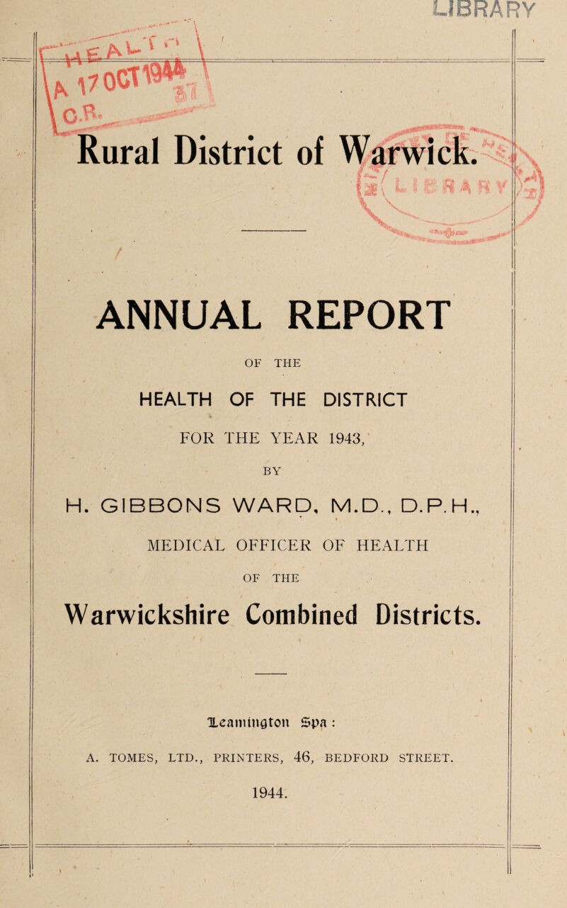 LIBRARY * \ ' * ANNUAL REPORT OF THE HEALTH OF THE DISTRICT FOR THE YEAR 1943, BY H. GIBBONS WARD, M.D., D.P.H., * » MEDICAL OFFICER OF HEALTH OF THE Warwickshire Combined Districts. i Xeamington Spa : A. TOMES, LTD., PRINTERS, 46, BEDFORD STREET. 1944.