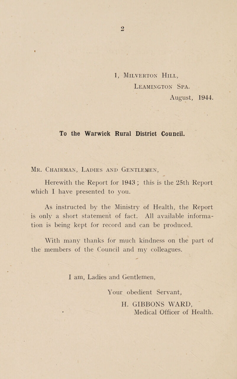 1, Milverton Hill, Leamington Spa. August, 1944. To the Warwick Rural District Council. Mr. Chairman, Ladies and Gentlemen, Herewith the Report for 1943 ; this is the 25th Report which I have presented to you. As instructed by the Ministry of Health, the Report is only a short statement of fact. All available informa- tion is being kept for record and can be produced. With many thanks for much kindness on the part of the members of the Council and my colleagues. I am, Ladies and Gentlemen, Your obedient Servant, H. GIBBONS WARD, Medical Officer of Health.